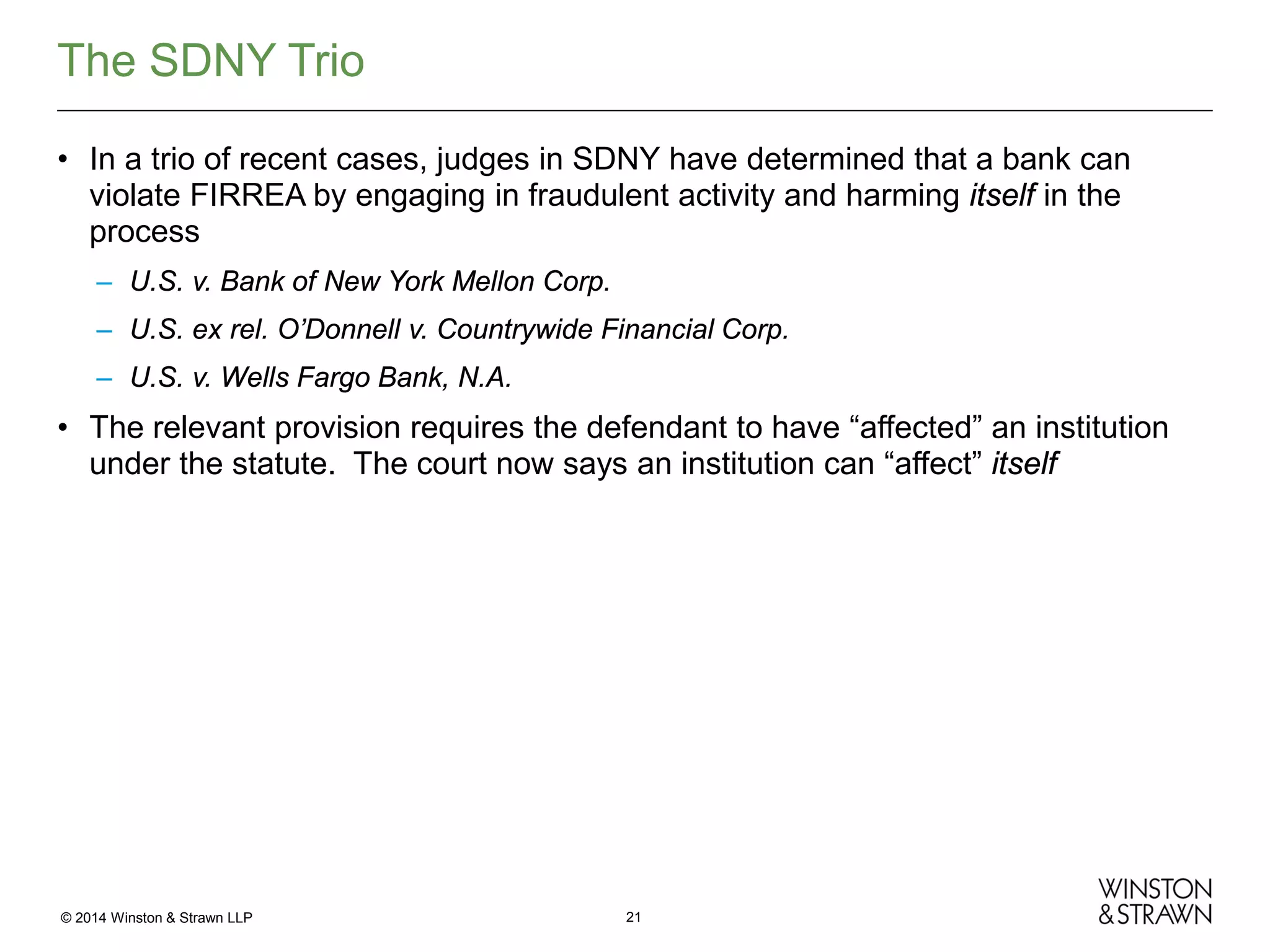 The SDNY Trio
• In a trio of recent cases, judges in SDNY have determined that a bank can
violate FIRREA by engaging in fraudulent activity and harming itself in the
process
– U.S. v. Bank of New York Mellon Corp.
– U.S. ex rel. O’Donnell v. Countrywide Financial Corp.
– U.S. v. Wells Fargo Bank, N.A.

• The relevant provision requires the defendant to have “affected” an institution
under the statute. The court now says an institution can “affect” itself

© 2014 Winston & Strawn LLP

21

 