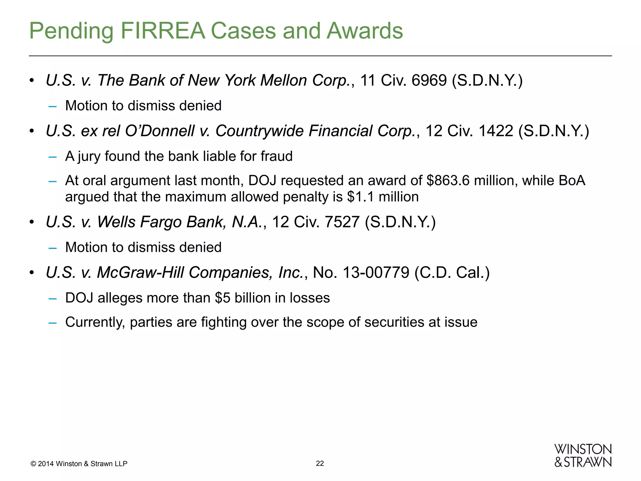 Pending FIRREA Cases and Awards
• U.S. v. The Bank of New York Mellon Corp., 11 Civ. 6969 (S.D.N.Y.)
– Motion to dismiss denied

• U.S. ex rel O’Donnell v. Countrywide Financial Corp., 12 Civ. 1422 (S.D.N.Y.)
– A jury found the bank liable for fraud
– At oral argument last month, DOJ requested an award of $863.6 million, while BoA
argued that the maximum allowed penalty is $1.1 million

• U.S. v. Wells Fargo Bank, N.A., 12 Civ. 7527 (S.D.N.Y.)
– Motion to dismiss denied

• U.S. v. McGraw-Hill Companies, Inc., No. 13-00779 (C.D. Cal.)
– DOJ alleges more than $5 billion in losses
– Currently, parties are fighting over the scope of securities at issue

© 2014 Winston & Strawn LLP

22

 