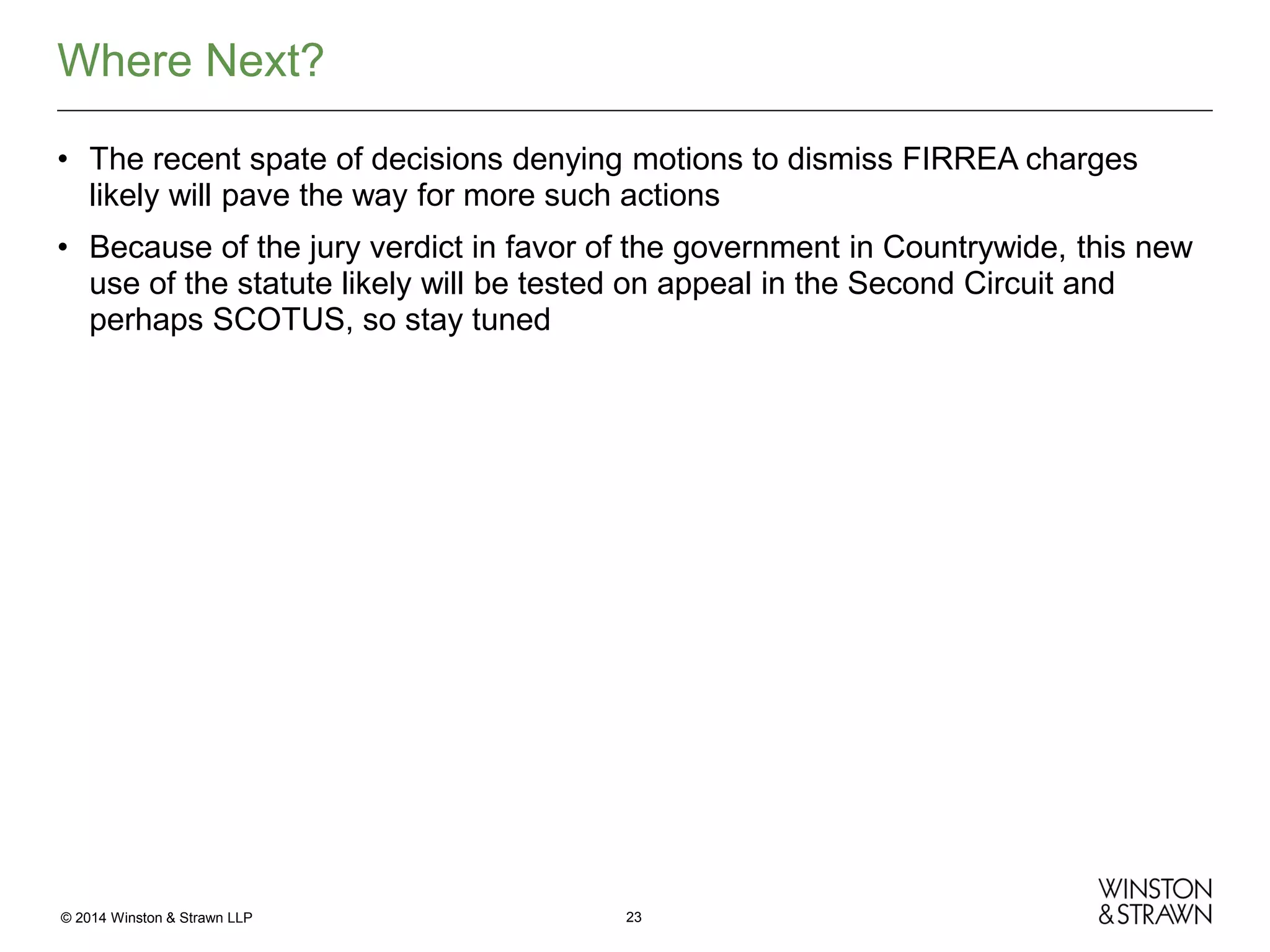 Where Next?
• The recent spate of decisions denying motions to dismiss FIRREA charges
likely will pave the way for more such actions
• Because of the jury verdict in favor of the government in Countrywide, this new
use of the statute likely will be tested on appeal in the Second Circuit and
perhaps SCOTUS, so stay tuned

© 2014 Winston & Strawn LLP

23

 