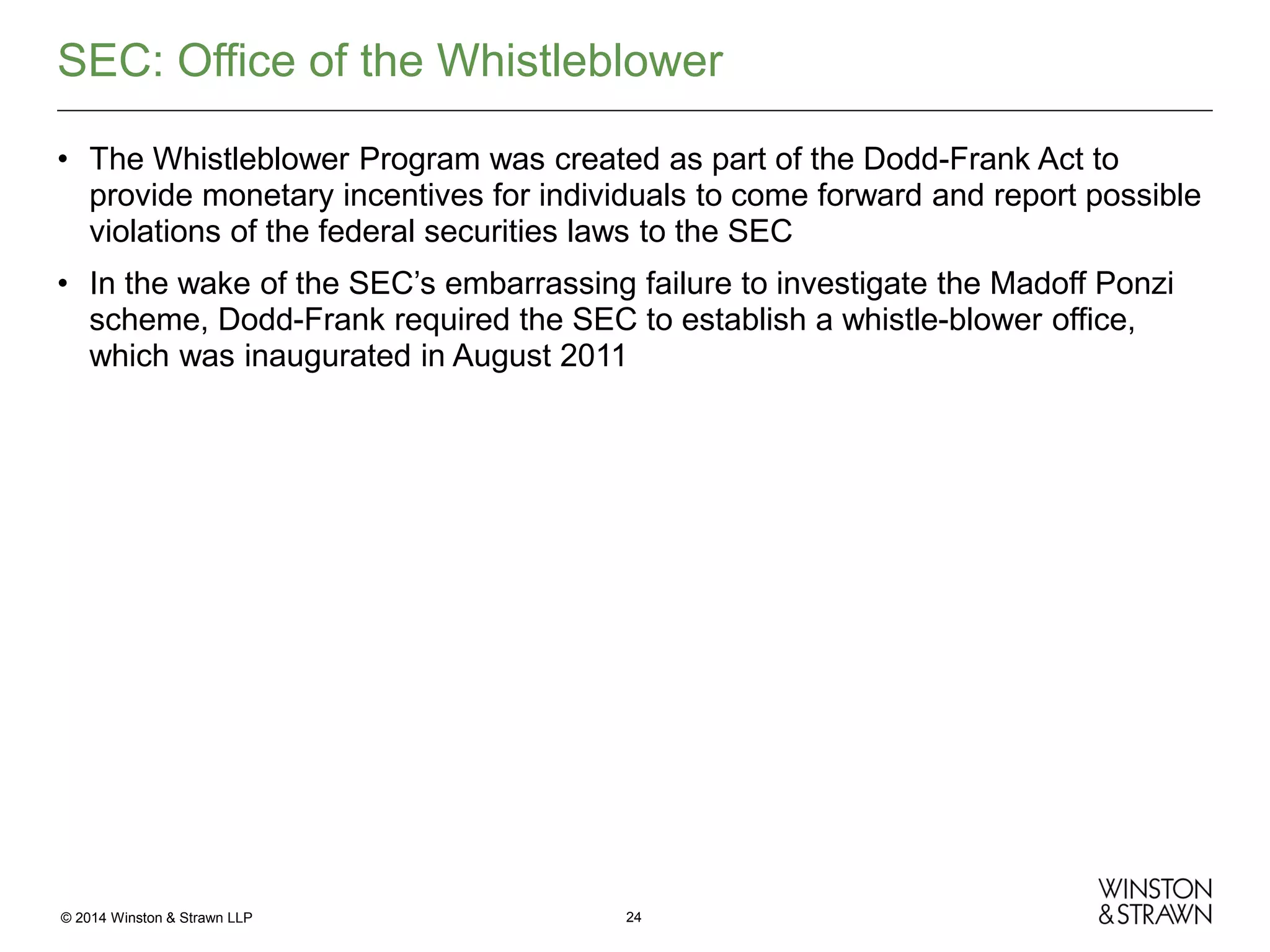 SEC: Office of the Whistleblower
• The Whistleblower Program was created as part of the Dodd-Frank Act to
provide monetary incentives for individuals to come forward and report possible
violations of the federal securities laws to the SEC
• In the wake of the SEC’s embarrassing failure to investigate the Madoff Ponzi
scheme, Dodd-Frank required the SEC to establish a whistle-blower office,
which was inaugurated in August 2011

© 2014 Winston & Strawn LLP

24

 