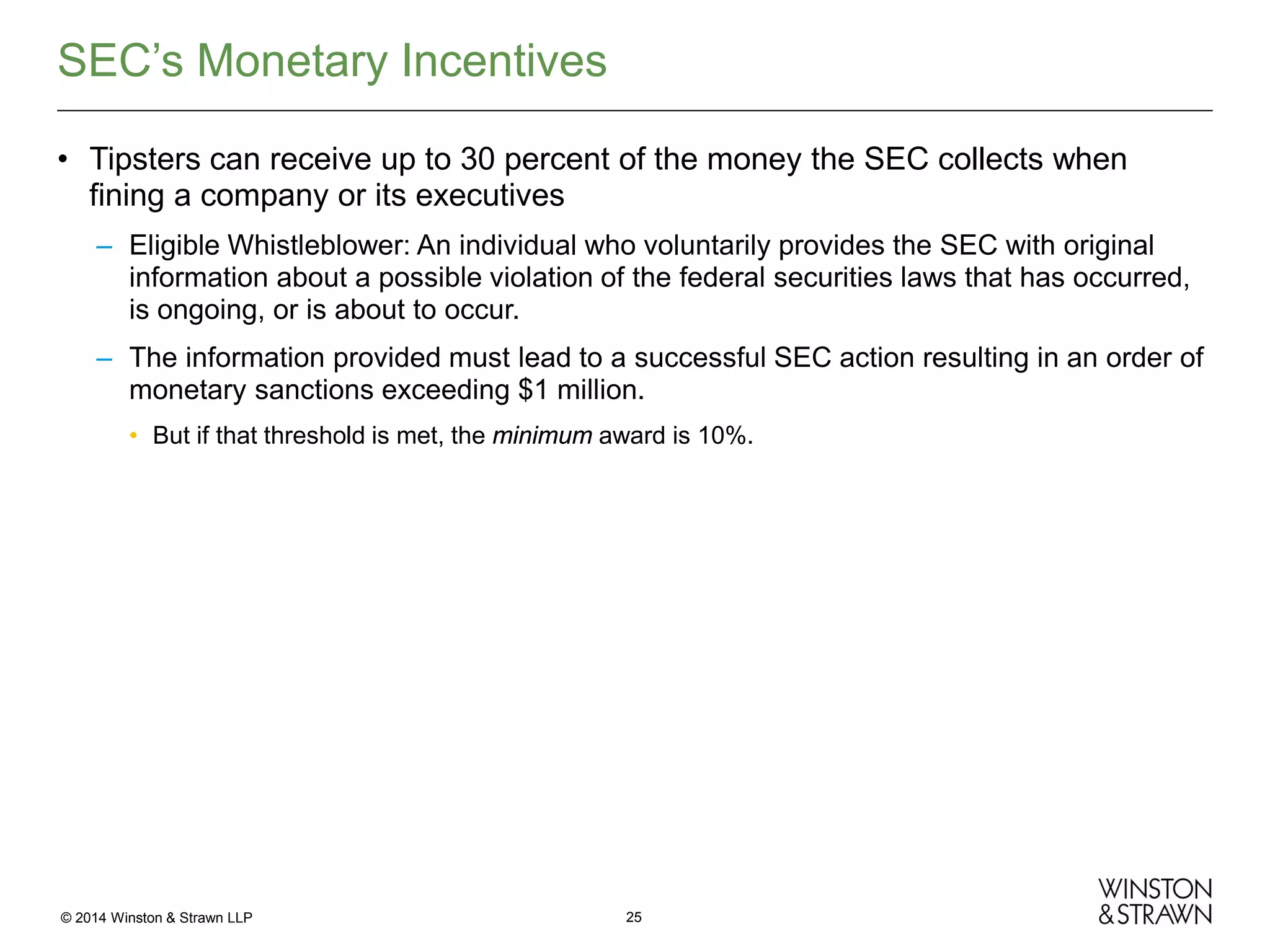 SEC’s Monetary Incentives
• Tipsters can receive up to 30 percent of the money the SEC collects when
fining a company or its executives
– Eligible Whistleblower: An individual who voluntarily provides the SEC with original
information about a possible violation of the federal securities laws that has occurred,
is ongoing, or is about to occur.
– The information provided must lead to a successful SEC action resulting in an order of
monetary sanctions exceeding $1 million.
• But if that threshold is met, the minimum award is 10%.

© 2014 Winston & Strawn LLP

25

 