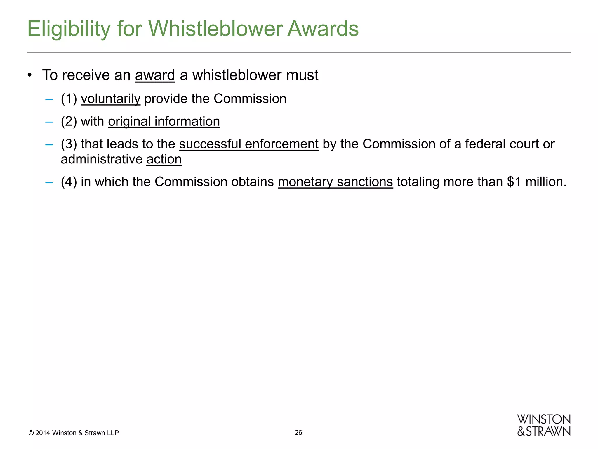 Eligibility for Whistleblower Awards
• To receive an award a whistleblower must
– (1) voluntarily provide the Commission
– (2) with original information
– (3) that leads to the successful enforcement by the Commission of a federal court or
administrative action
– (4) in which the Commission obtains monetary sanctions totaling more than $1 million.

© 2014 Winston & Strawn LLP

26

 