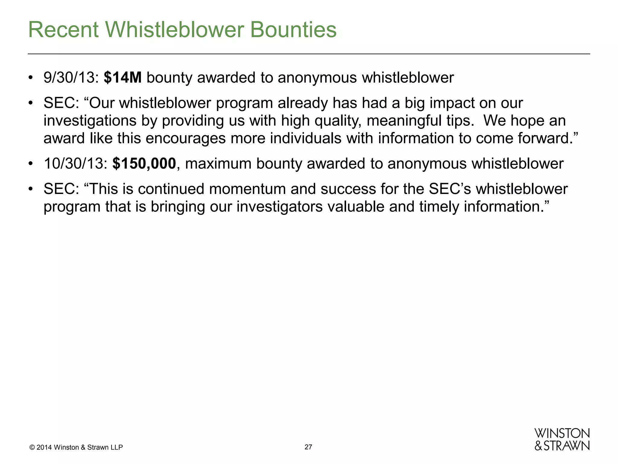 Recent Whistleblower Bounties
• 9/30/13: $14M bounty awarded to anonymous whistleblower
• SEC: “Our whistleblower program already has had a big impact on our
investigations by providing us with high quality, meaningful tips. We hope an
award like this encourages more individuals with information to come forward.”
• 10/30/13: $150,000, maximum bounty awarded to anonymous whistleblower
• SEC: “This is continued momentum and success for the SEC’s whistleblower
program that is bringing our investigators valuable and timely information.”

© 2014 Winston & Strawn LLP

27

 