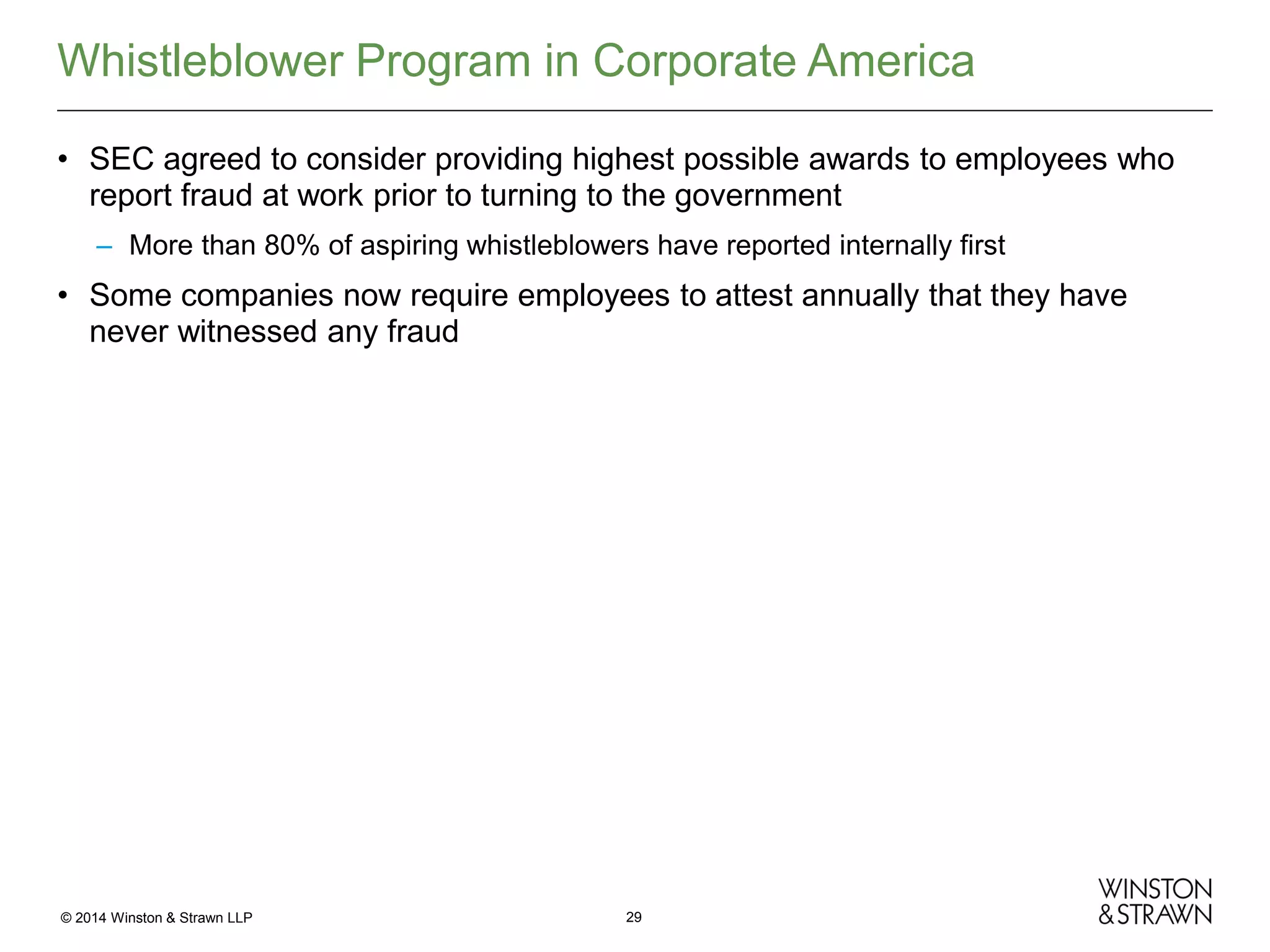 Whistleblower Program in Corporate America
• SEC agreed to consider providing highest possible awards to employees who
report fraud at work prior to turning to the government
– More than 80% of aspiring whistleblowers have reported internally first

• Some companies now require employees to attest annually that they have
never witnessed any fraud

© 2014 Winston & Strawn LLP

29

 