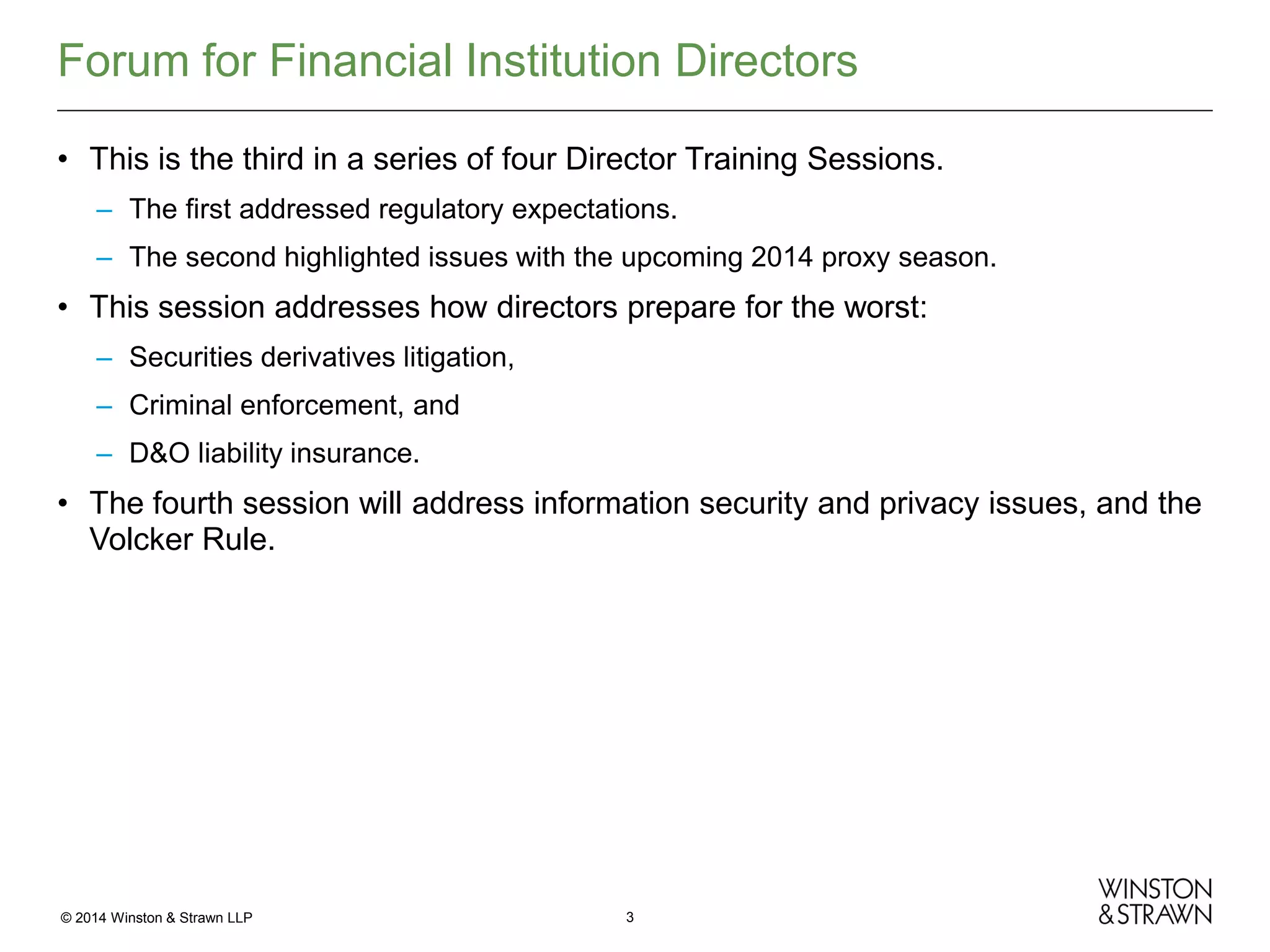 Forum for Financial Institution Directors
• This is the third in a series of four Director Training Sessions.
– The first addressed regulatory expectations.
– The second highlighted issues with the upcoming 2014 proxy season.

• This session addresses how directors prepare for the worst:
– Securities derivatives litigation,
– Criminal enforcement, and
– D&O liability insurance.

• The fourth session will address information security and privacy issues, and the
Volcker Rule.

© 2014 Winston & Strawn LLP

3

 