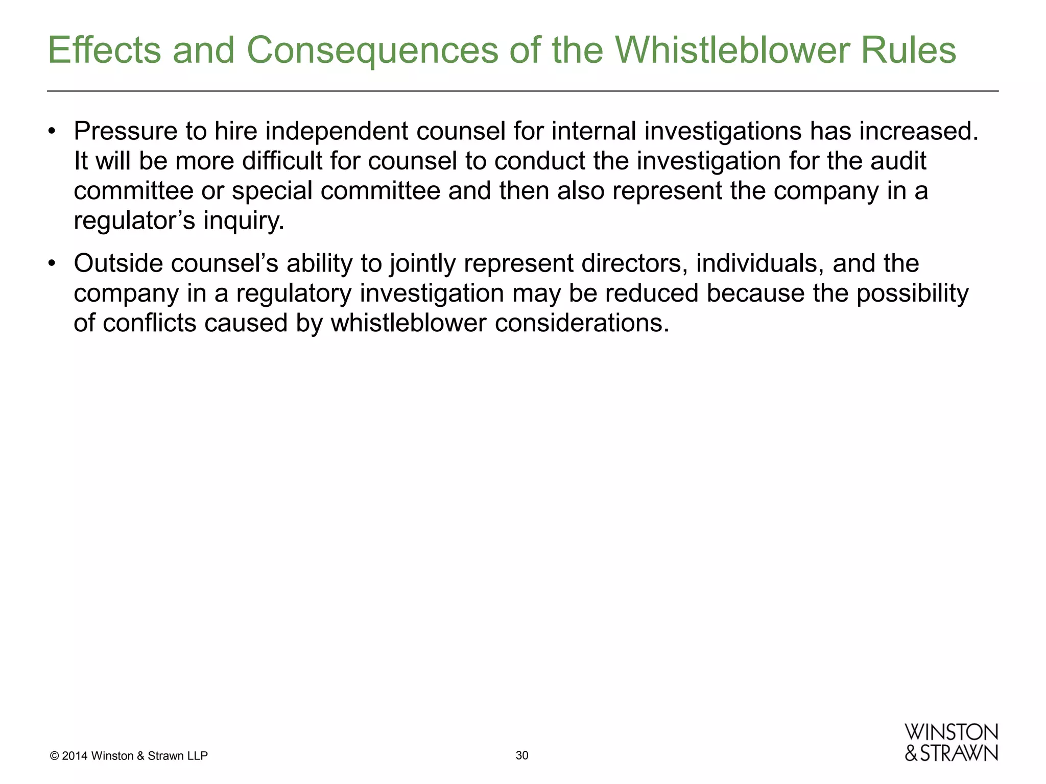 Effects and Consequences of the Whistleblower Rules
• Pressure to hire independent counsel for internal investigations has increased.
It will be more difficult for counsel to conduct the investigation for the audit
committee or special committee and then also represent the company in a
regulator’s inquiry.
• Outside counsel’s ability to jointly represent directors, individuals, and the
company in a regulatory investigation may be reduced because the possibility
of conflicts caused by whistleblower considerations.

© 2014 Winston & Strawn LLP

30

 