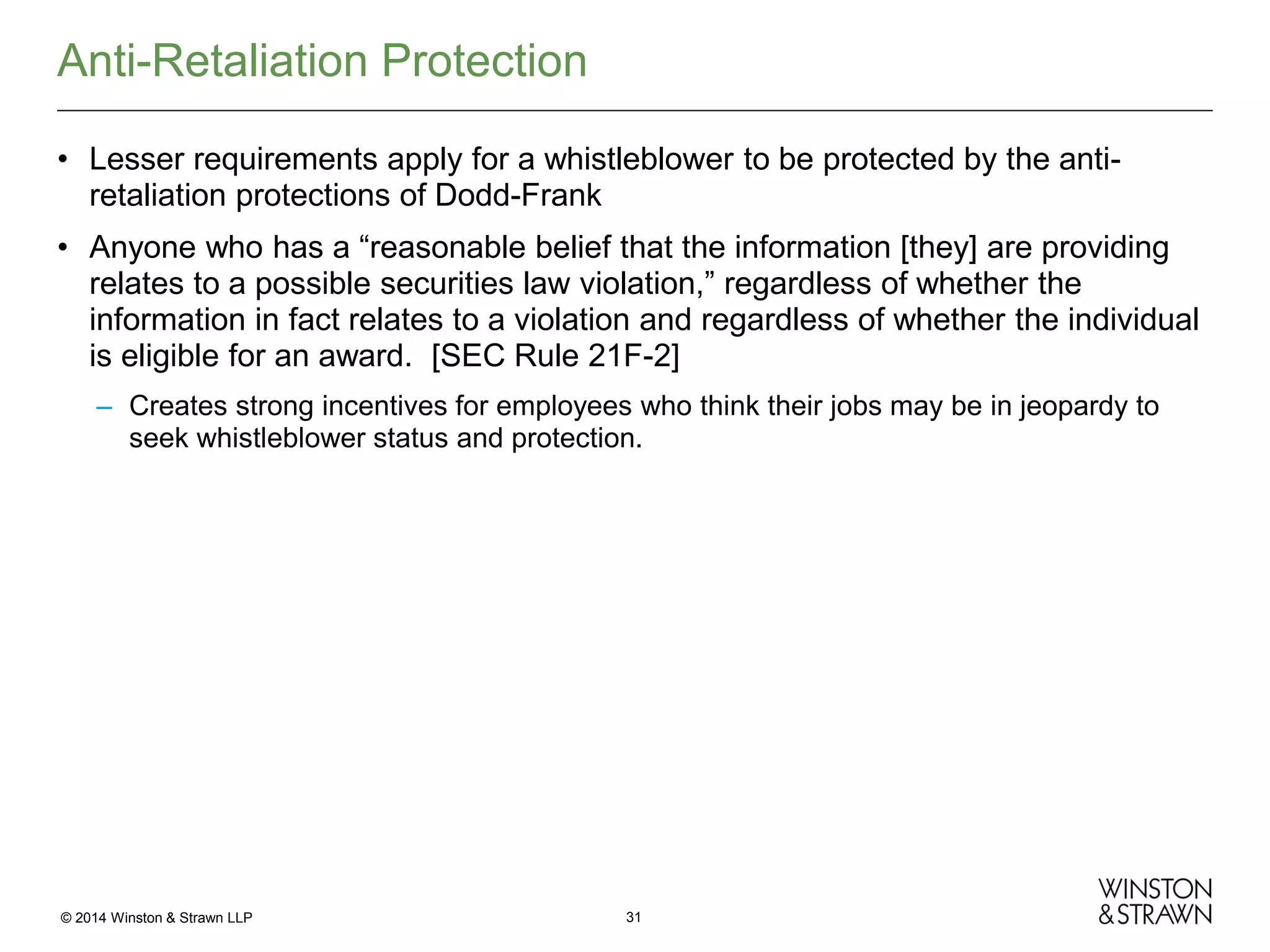 Anti-Retaliation Protection
• Lesser requirements apply for a whistleblower to be protected by the antiretaliation protections of Dodd-Frank
• Anyone who has a “reasonable belief that the information [they] are providing
relates to a possible securities law violation,” regardless of whether the
information in fact relates to a violation and regardless of whether the individual
is eligible for an award. [SEC Rule 21F-2]
– Creates strong incentives for employees who think their jobs may be in jeopardy to
seek whistleblower status and protection.

© 2014 Winston & Strawn LLP

31

 