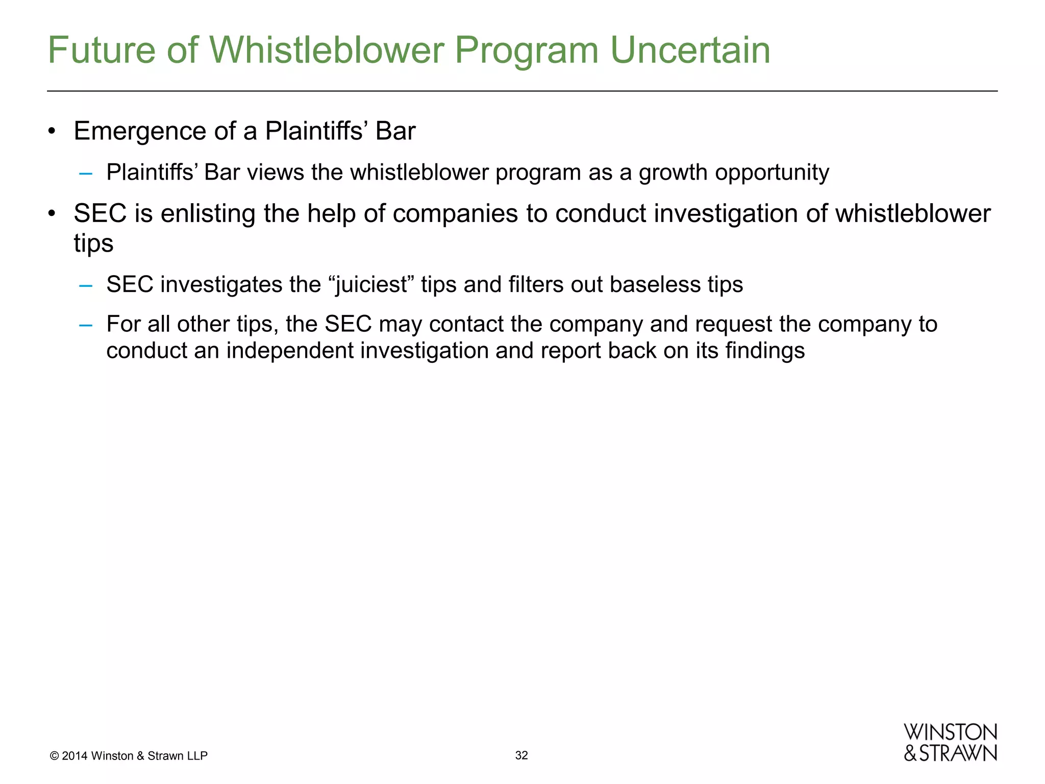 Future of Whistleblower Program Uncertain
• Emergence of a Plaintiffs’ Bar
– Plaintiffs’ Bar views the whistleblower program as a growth opportunity

• SEC is enlisting the help of companies to conduct investigation of whistleblower
tips
– SEC investigates the “juiciest” tips and filters out baseless tips
– For all other tips, the SEC may contact the company and request the company to
conduct an independent investigation and report back on its findings

© 2014 Winston & Strawn LLP

32

 