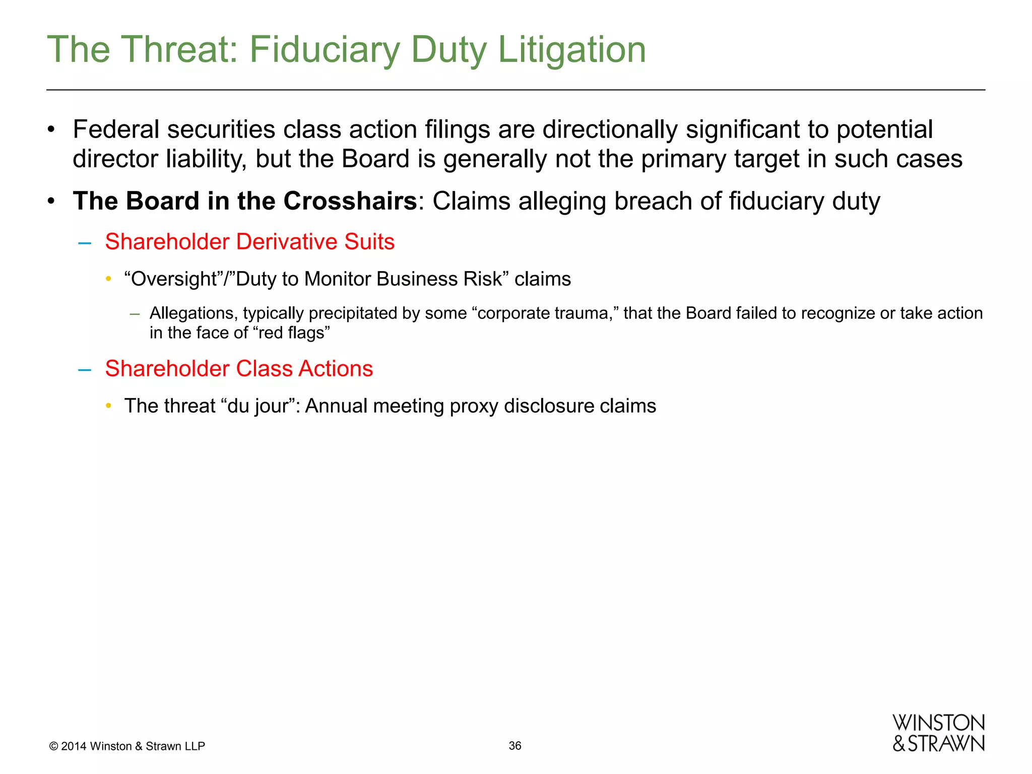 The Threat: Fiduciary Duty Litigation
• Federal securities class action filings are directionally significant to potential
director liability, but the Board is generally not the primary target in such cases
• The Board in the Crosshairs: Claims alleging breach of fiduciary duty
– Shareholder Derivative Suits
• “Oversight”/”Duty to Monitor Business Risk” claims
– Allegations, typically precipitated by some “corporate trauma,” that the Board failed to recognize or take action
in the face of “red flags”

– Shareholder Class Actions
• The threat “du jour”: Annual meeting proxy disclosure claims

© 2014 Winston & Strawn LLP

36

 