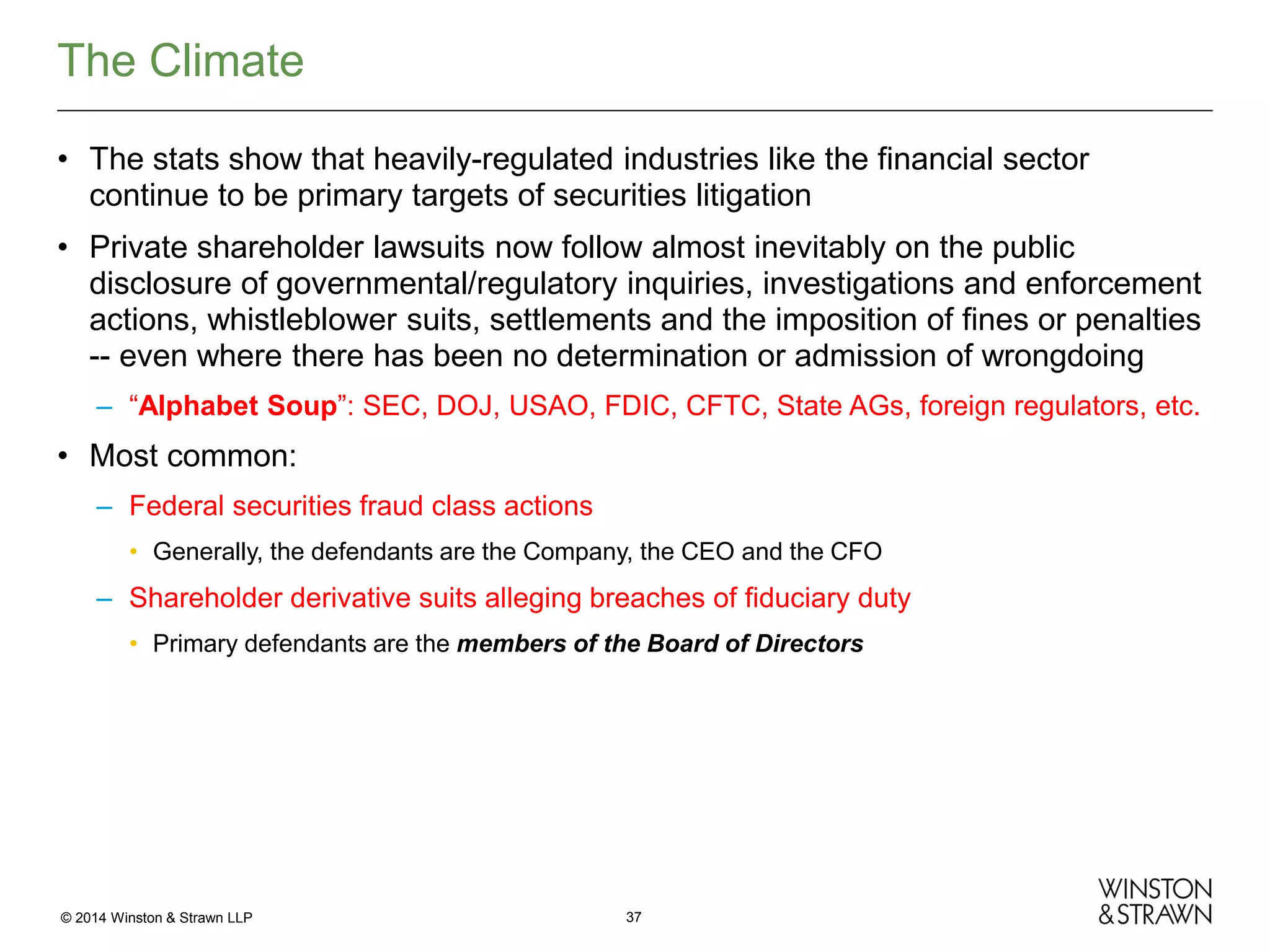The Climate
• The stats show that heavily-regulated industries like the financial sector
continue to be primary targets of securities litigation
• Private shareholder lawsuits now follow almost inevitably on the public
disclosure of governmental/regulatory inquiries, investigations and enforcement
actions, whistleblower suits, settlements and the imposition of fines or penalties
-- even where there has been no determination or admission of wrongdoing
– “Alphabet Soup”: SEC, DOJ, USAO, FDIC, CFTC, State AGs, foreign regulators, etc.

• Most common:
– Federal securities fraud class actions
• Generally, the defendants are the Company, the CEO and the CFO

– Shareholder derivative suits alleging breaches of fiduciary duty
• Primary defendants are the members of the Board of Directors

© 2014 Winston & Strawn LLP

37

 
