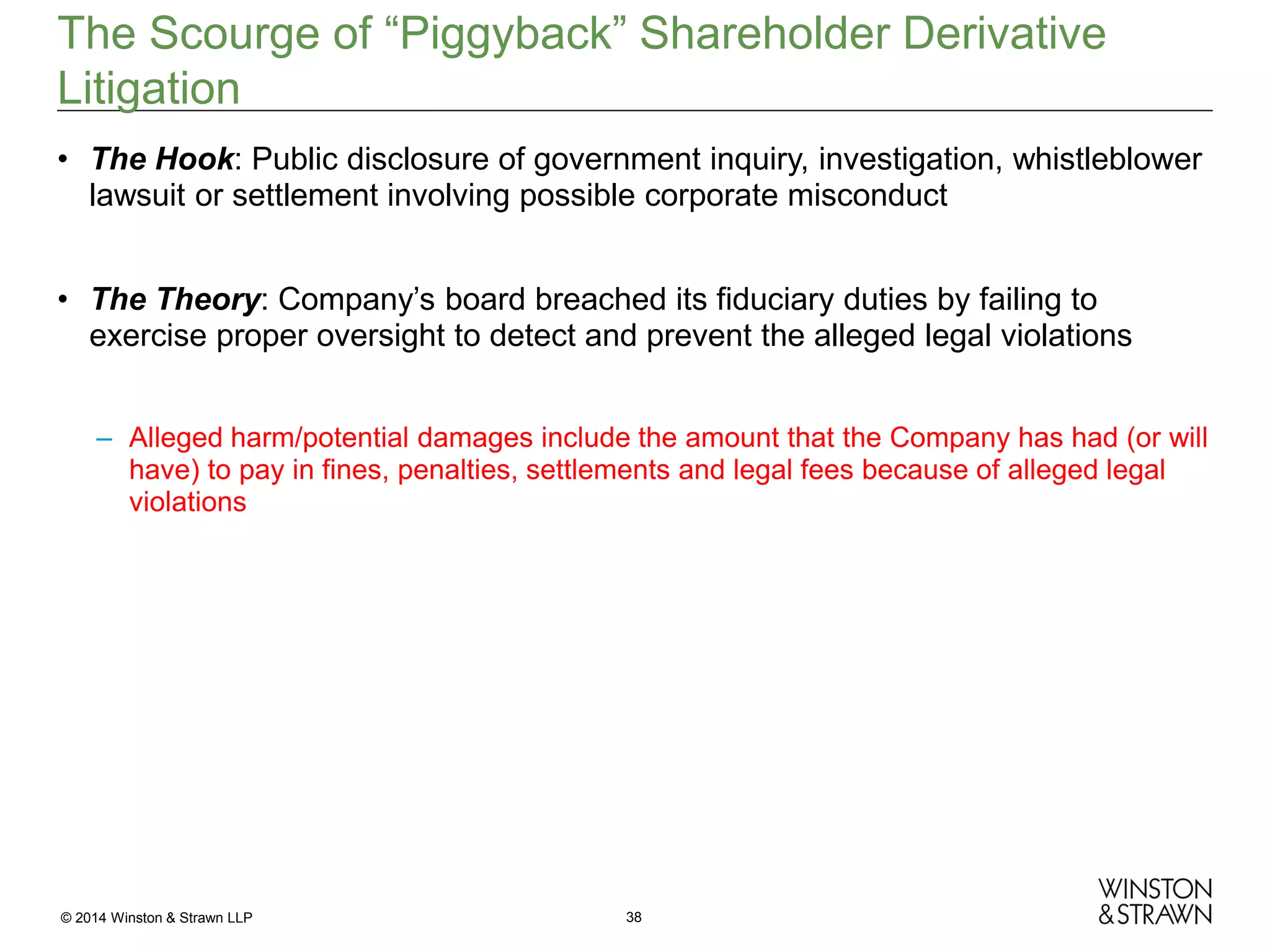 The Scourge of “Piggyback” Shareholder Derivative
Litigation
• The Hook: Public disclosure of government inquiry, investigation, whistleblower
lawsuit or settlement involving possible corporate misconduct
• The Theory: Company’s board breached its fiduciary duties by failing to
exercise proper oversight to detect and prevent the alleged legal violations
– Alleged harm/potential damages include the amount that the Company has had (or will
have) to pay in fines, penalties, settlements and legal fees because of alleged legal
violations

© 2014 Winston & Strawn LLP

38

 