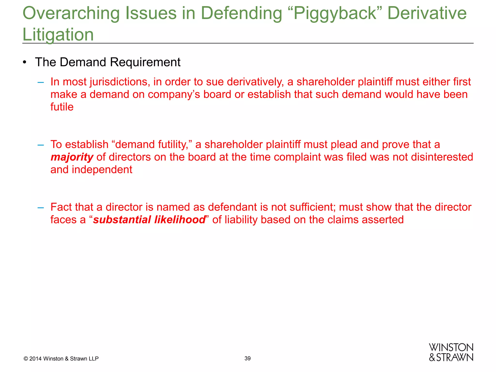Overarching Issues in Defending “Piggyback” Derivative
Litigation
• The Demand Requirement
– In most jurisdictions, in order to sue derivatively, a shareholder plaintiff must either first
make a demand on company’s board or establish that such demand would have been
futile
– To establish “demand futility,” a shareholder plaintiff must plead and prove that a
majority of directors on the board at the time complaint was filed was not disinterested
and independent
– Fact that a director is named as defendant is not sufficient; must show that the director
faces a “substantial likelihood” of liability based on the claims asserted

© 2014 Winston & Strawn LLP

39

 