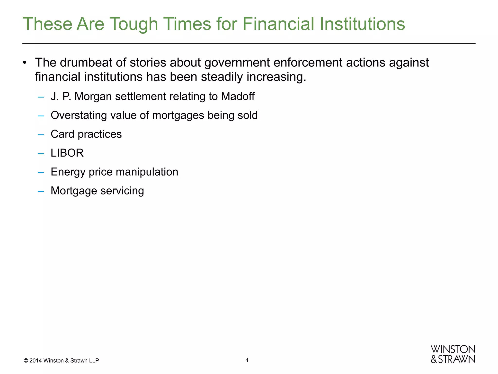 These Are Tough Times for Financial Institutions
• The drumbeat of stories about government enforcement actions against
financial institutions has been steadily increasing.
– J. P. Morgan settlement relating to Madoff
– Overstating value of mortgages being sold
– Card practices
– LIBOR
– Energy price manipulation
– Mortgage servicing

© 2014 Winston & Strawn LLP

4

 