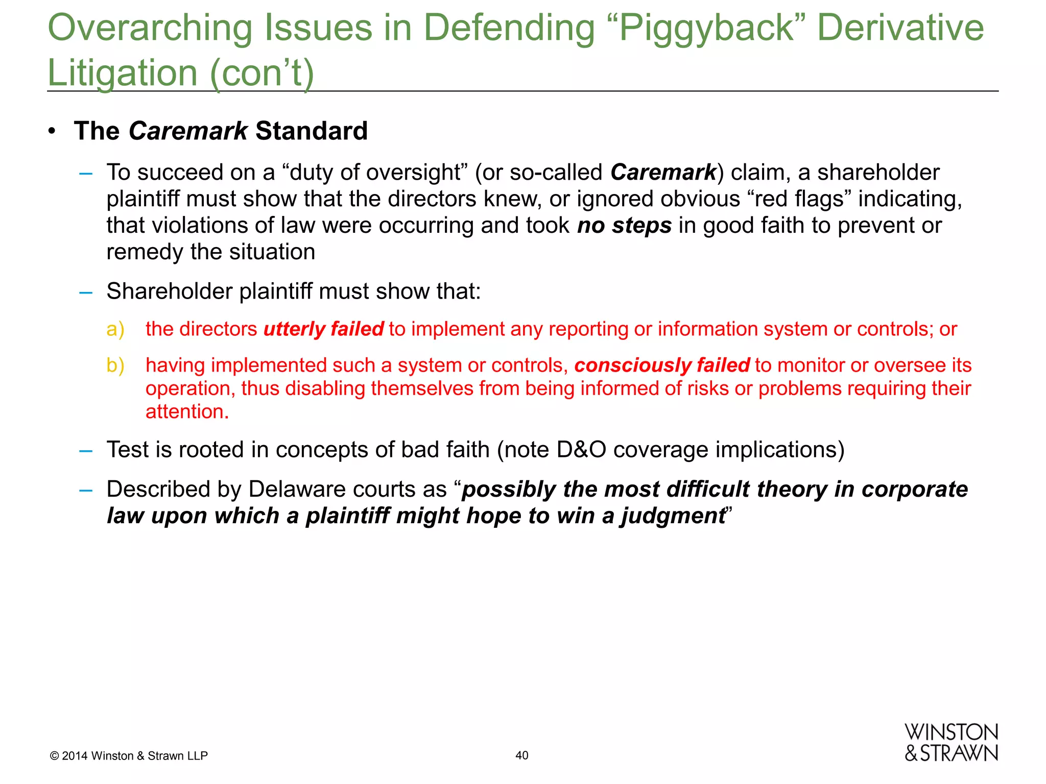 Overarching Issues in Defending “Piggyback” Derivative
Litigation (con’t)
• The Caremark Standard
– To succeed on a “duty of oversight” (or so-called Caremark) claim, a shareholder
plaintiff must show that the directors knew, or ignored obvious “red flags” indicating,
that violations of law were occurring and took no steps in good faith to prevent or
remedy the situation
– Shareholder plaintiff must show that:
a)

the directors utterly failed to implement any reporting or information system or controls; or

b)

having implemented such a system or controls, consciously failed to monitor or oversee its
operation, thus disabling themselves from being informed of risks or problems requiring their
attention.

– Test is rooted in concepts of bad faith (note D&O coverage implications)
– Described by Delaware courts as “possibly the most difficult theory in corporate
law upon which a plaintiff might hope to win a judgment”

© 2014 Winston & Strawn LLP

40

 