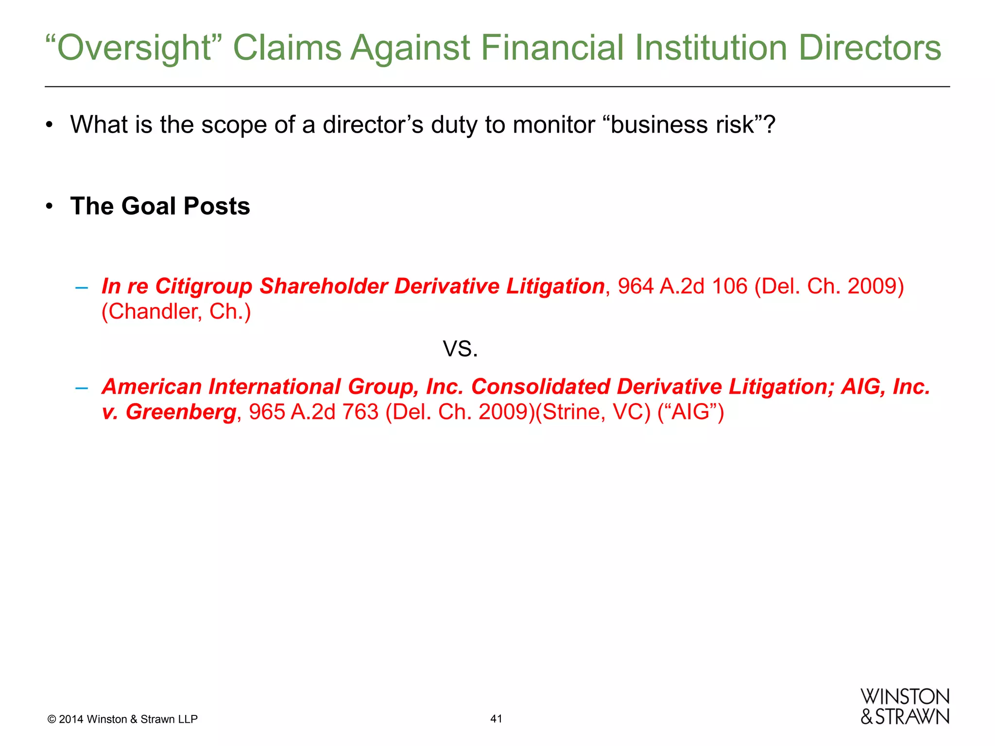 “Oversight” Claims Against Financial Institution Directors
• What is the scope of a director’s duty to monitor “business risk”?
• The Goal Posts
– In re Citigroup Shareholder Derivative Litigation, 964 A.2d 106 (Del. Ch. 2009)
(Chandler, Ch.)
VS.
– American International Group, Inc. Consolidated Derivative Litigation; AIG, Inc.
v. Greenberg, 965 A.2d 763 (Del. Ch. 2009)(Strine, VC) (“AIG”)

© 2014 Winston & Strawn LLP

41

 