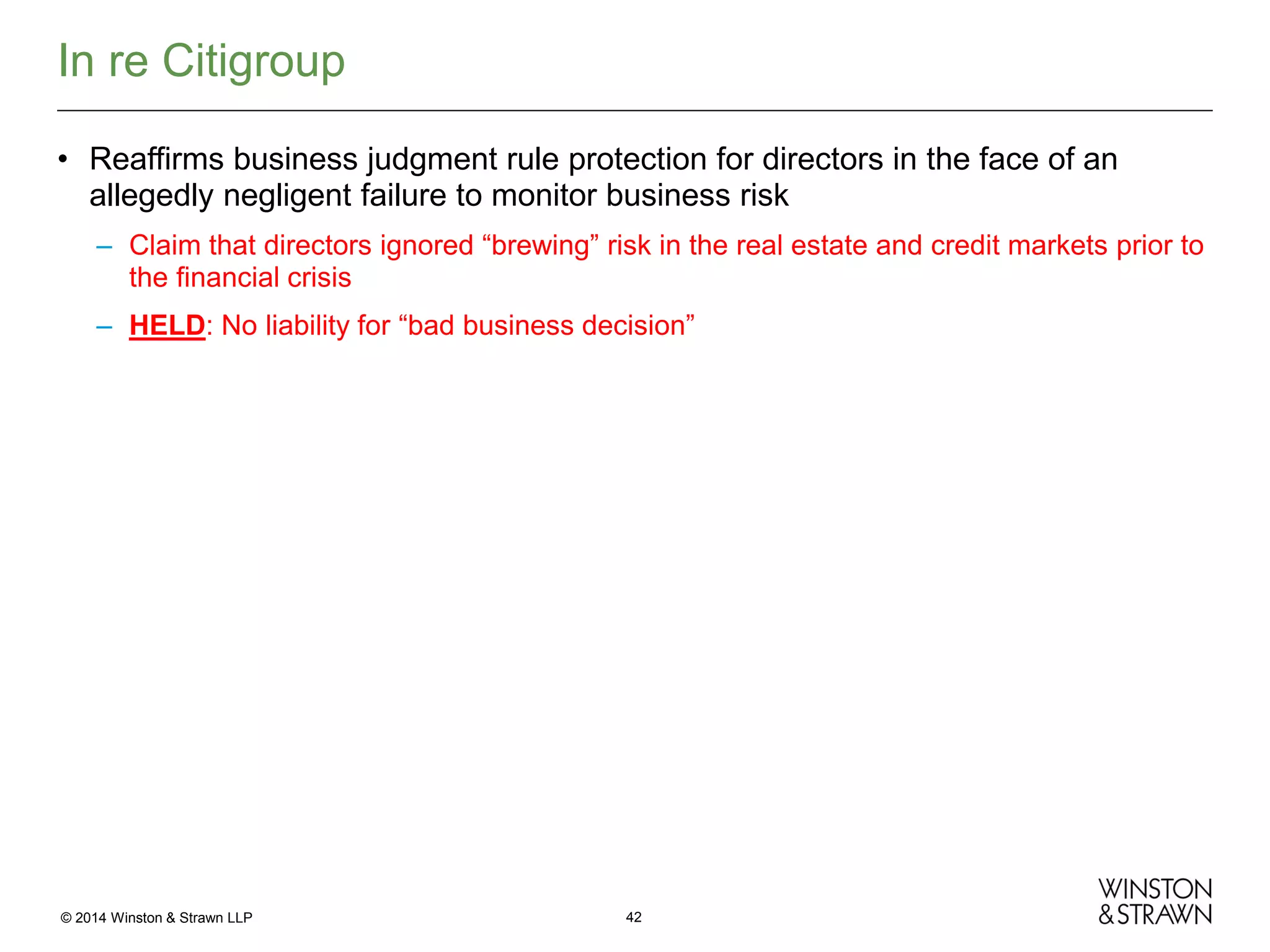 In re Citigroup
• Reaffirms business judgment rule protection for directors in the face of an
allegedly negligent failure to monitor business risk
– Claim that directors ignored “brewing” risk in the real estate and credit markets prior to
the financial crisis
– HELD: No liability for “bad business decision”

© 2014 Winston & Strawn LLP

42

 