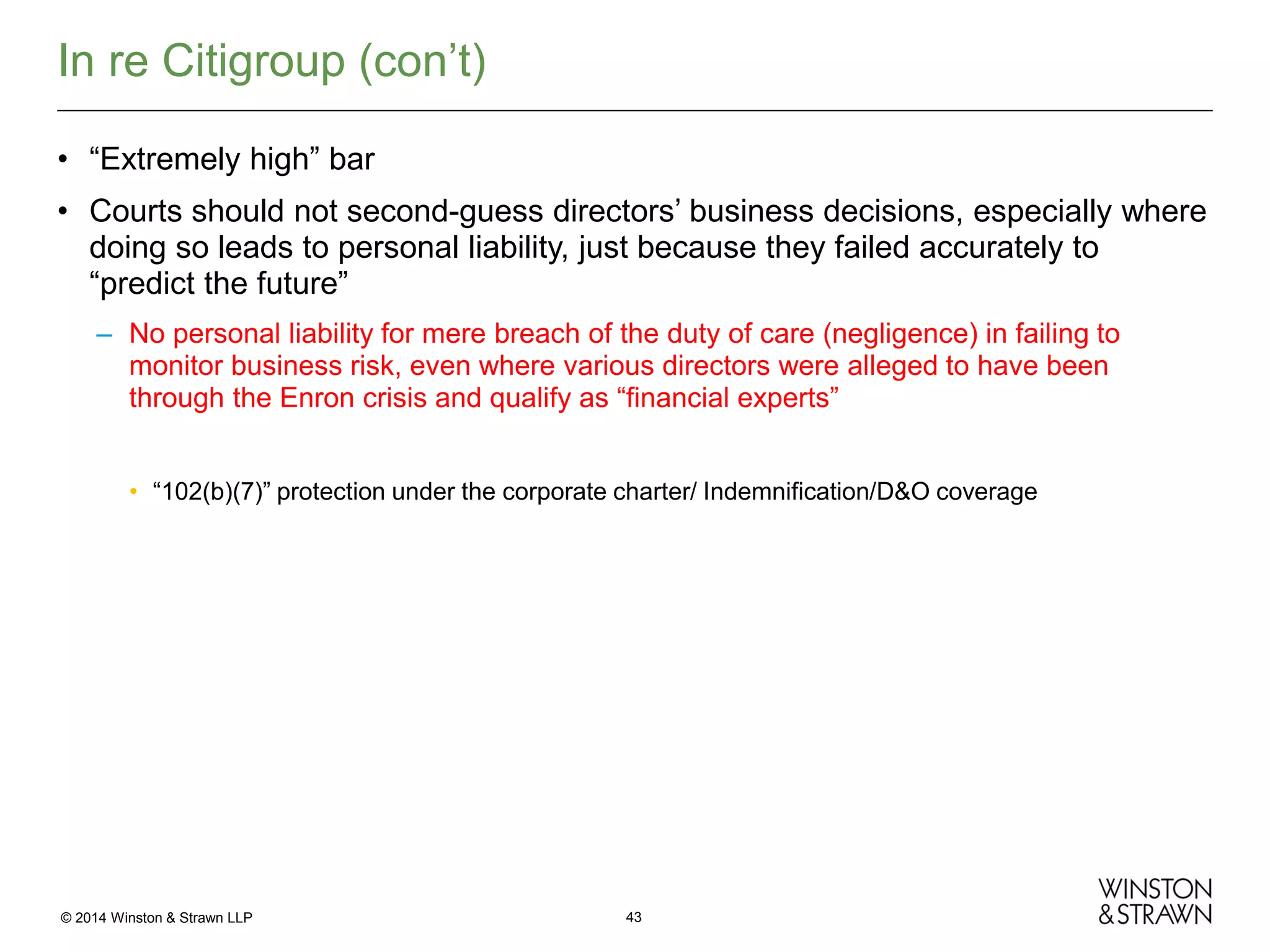 In re Citigroup (con’t)
• “Extremely high” bar
• Courts should not second-guess directors’ business decisions, especially where
doing so leads to personal liability, just because they failed accurately to
“predict the future”
– No personal liability for mere breach of the duty of care (negligence) in failing to
monitor business risk, even where various directors were alleged to have been
through the Enron crisis and qualify as “financial experts”
• “102(b)(7)” protection under the corporate charter/ Indemnification/D&O coverage

© 2014 Winston & Strawn LLP

43

 
