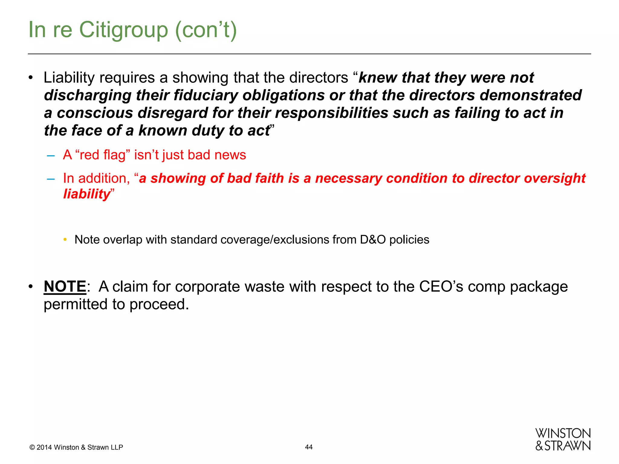 In re Citigroup (con’t)
• Liability requires a showing that the directors “knew that they were not
discharging their fiduciary obligations or that the directors demonstrated
a conscious disregard for their responsibilities such as failing to act in
the face of a known duty to act”
– A “red flag” isn’t just bad news
– In addition, “a showing of bad faith is a necessary condition to director oversight
liability”
• Note overlap with standard coverage/exclusions from D&O policies

• NOTE: A claim for corporate waste with respect to the CEO’s comp package
permitted to proceed.

© 2014 Winston & Strawn LLP

44

 