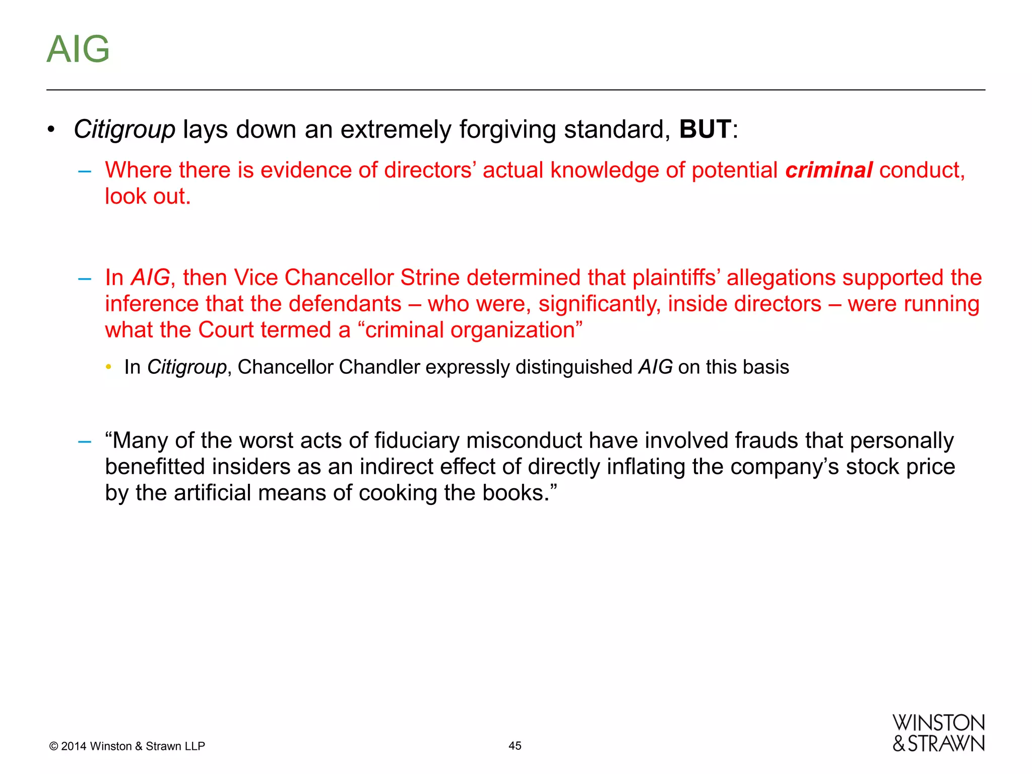 AIG
• Citigroup lays down an extremely forgiving standard, BUT:
– Where there is evidence of directors’ actual knowledge of potential criminal conduct,
look out.

– In AIG, then Vice Chancellor Strine determined that plaintiffs’ allegations supported the
inference that the defendants – who were, significantly, inside directors – were running
what the Court termed a “criminal organization”
• In Citigroup, Chancellor Chandler expressly distinguished AIG on this basis

– “Many of the worst acts of fiduciary misconduct have involved frauds that personally
benefitted insiders as an indirect effect of directly inflating the company’s stock price
by the artificial means of cooking the books.”

© 2014 Winston & Strawn LLP

45

 