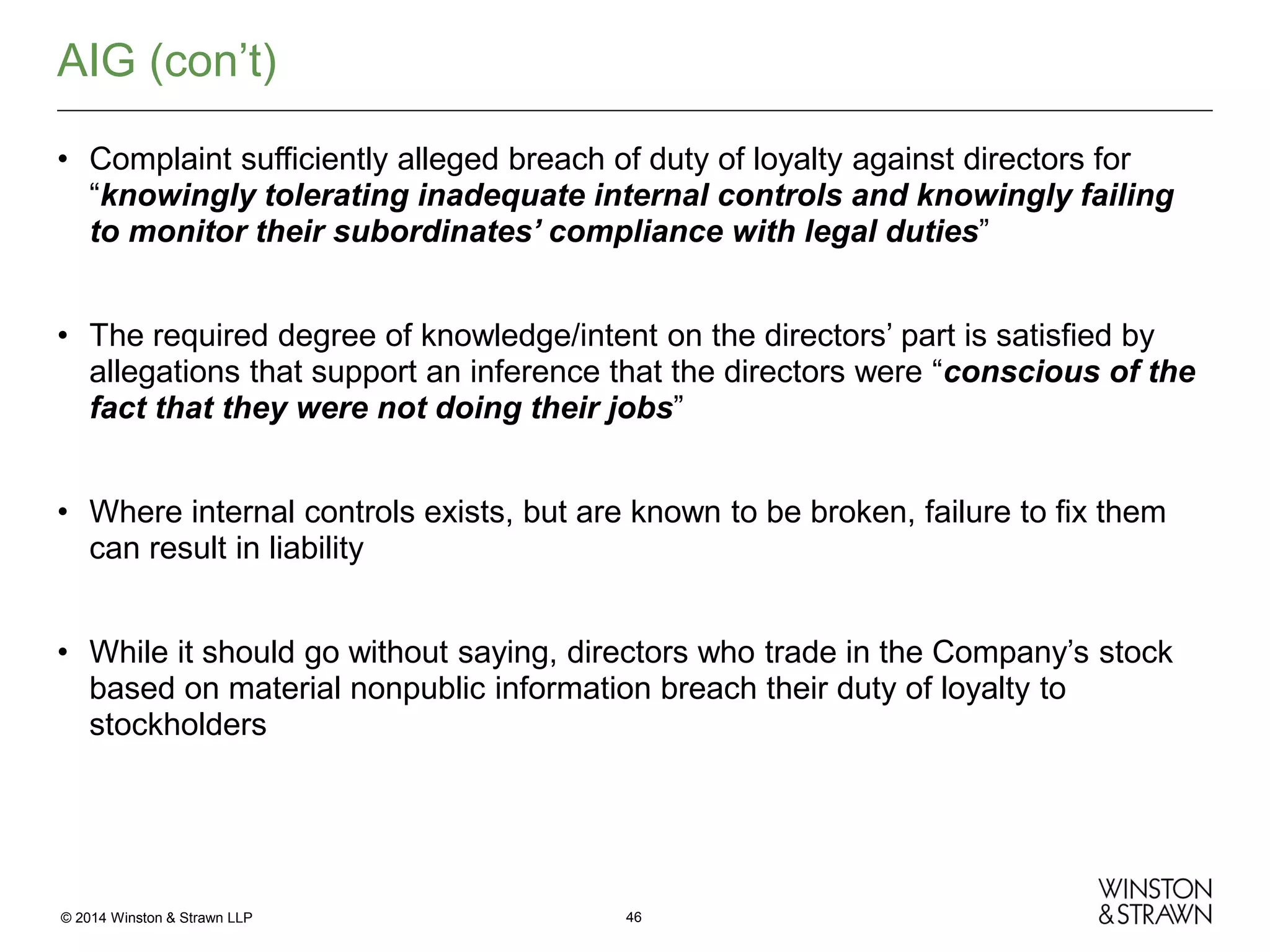 AIG (con’t)
• Complaint sufficiently alleged breach of duty of loyalty against directors for
“knowingly tolerating inadequate internal controls and knowingly failing
to monitor their subordinates’ compliance with legal duties”
• The required degree of knowledge/intent on the directors’ part is satisfied by
allegations that support an inference that the directors were “conscious of the
fact that they were not doing their jobs”
• Where internal controls exists, but are known to be broken, failure to fix them
can result in liability
• While it should go without saying, directors who trade in the Company’s stock
based on material nonpublic information breach their duty of loyalty to
stockholders

© 2014 Winston & Strawn LLP

46

 