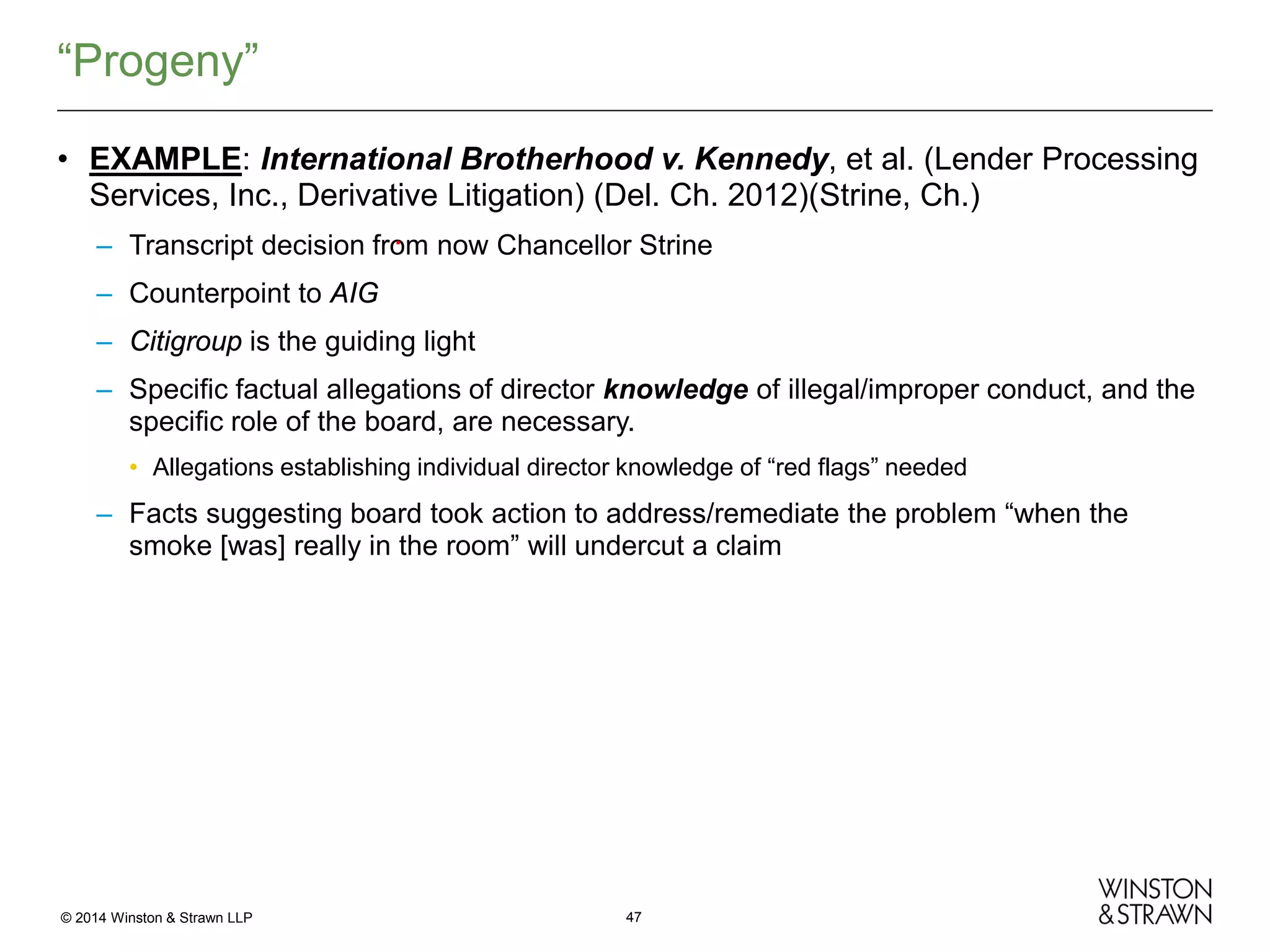 “Progeny”
• EXAMPLE: International Brotherhood v. Kennedy, et al. (Lender Processing
Services, Inc., Derivative Litigation) (Del. Ch. 2012)(Strine, Ch.)
.
– Transcript decision from now Chancellor Strine
– Counterpoint to AIG
– Citigroup is the guiding light
– Specific factual allegations of director knowledge of illegal/improper conduct, and the
specific role of the board, are necessary.
• Allegations establishing individual director knowledge of “red flags” needed

– Facts suggesting board took action to address/remediate the problem “when the
smoke [was] really in the room” will undercut a claim

© 2014 Winston & Strawn LLP

47

 