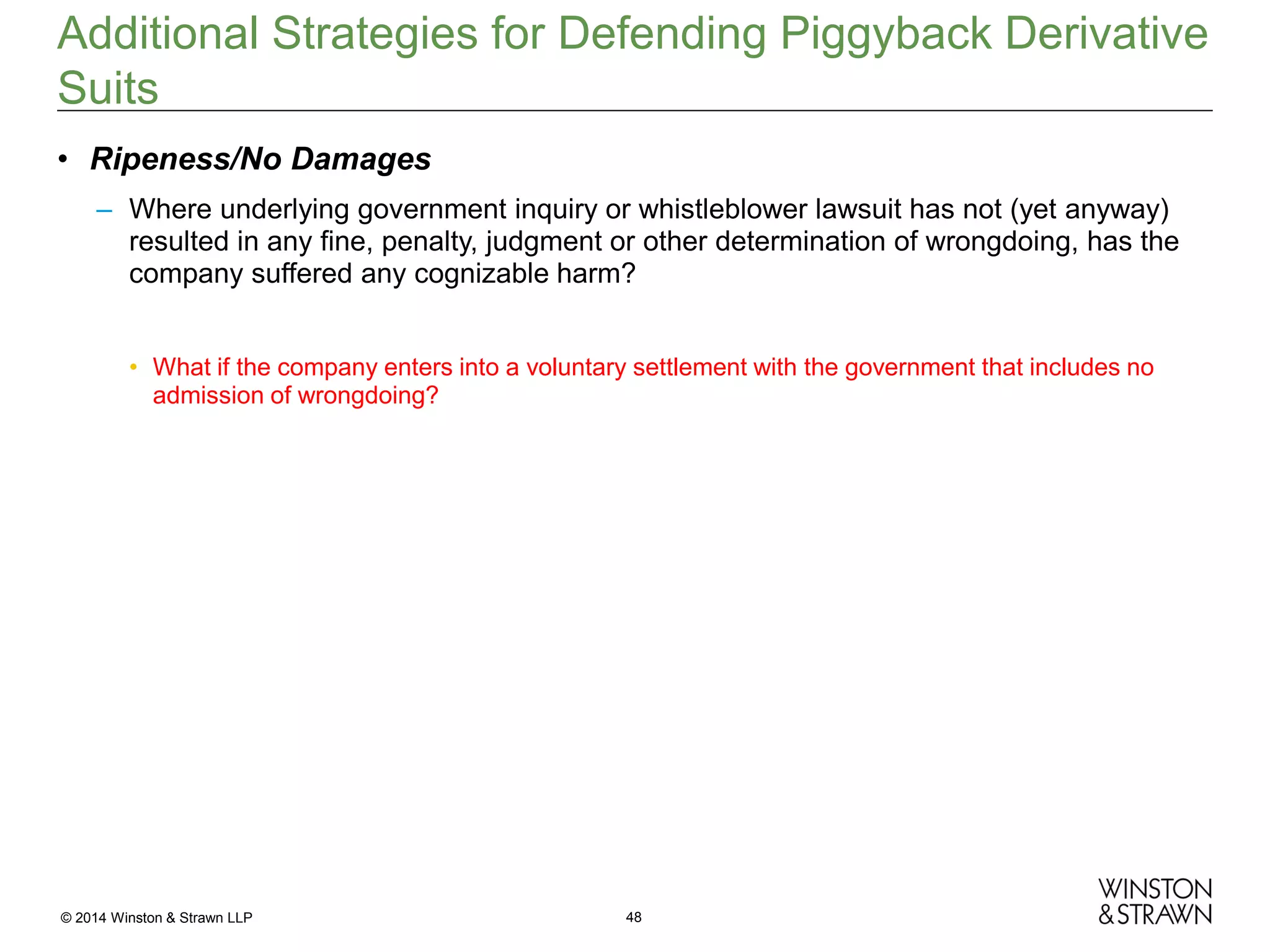 Additional Strategies for Defending Piggyback Derivative
Suits
• Ripeness/No Damages
– Where underlying government inquiry or whistleblower lawsuit has not (yet anyway)
resulted in any fine, penalty, judgment or other determination of wrongdoing, has the
company suffered any cognizable harm?
• What if the company enters into a voluntary settlement with the government that includes no
admission of wrongdoing?

© 2014 Winston & Strawn LLP

48

 