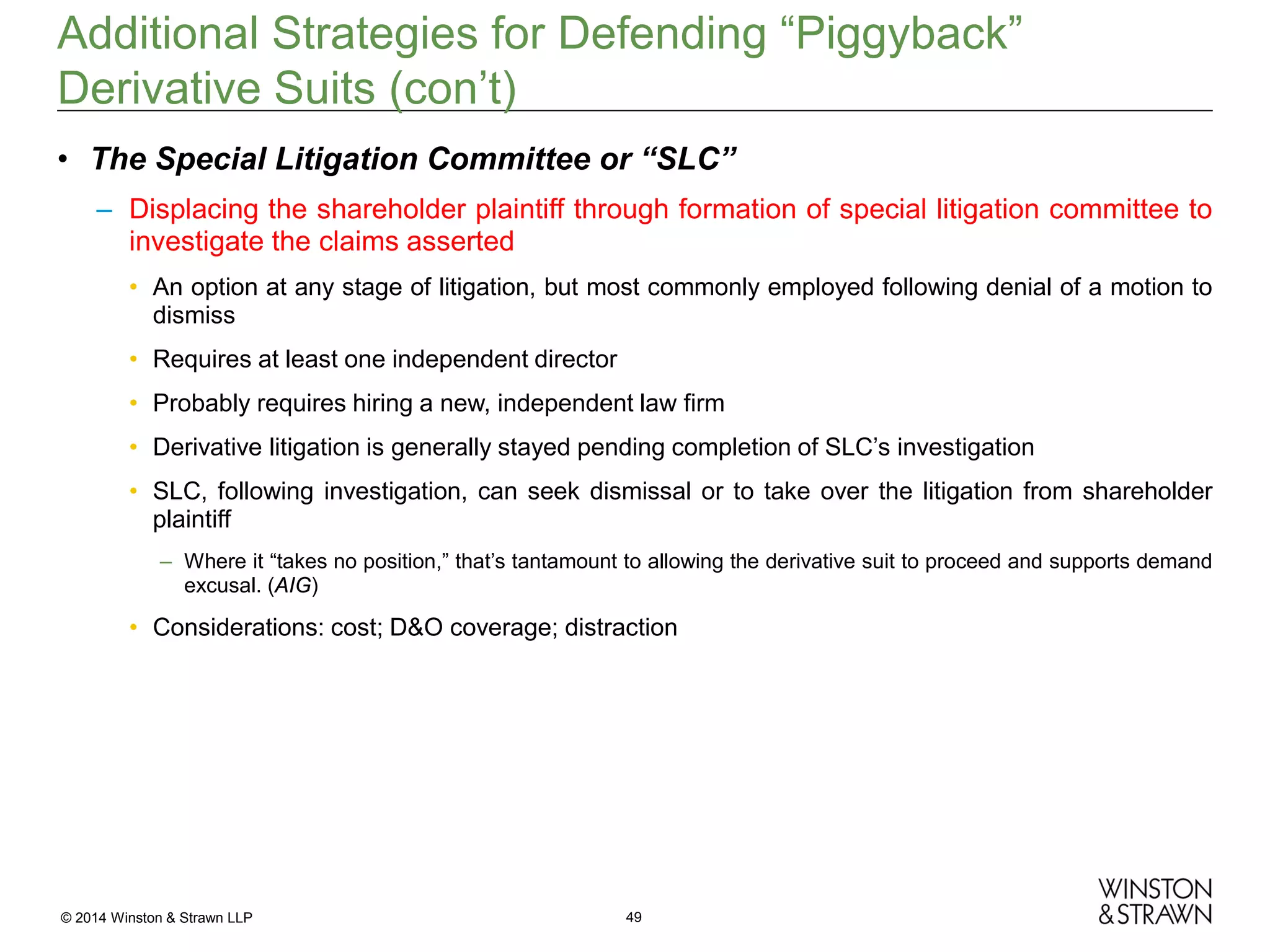 Additional Strategies for Defending “Piggyback”
Derivative Suits (con’t)
• The Special Litigation Committee or “SLC”
– Displacing the shareholder plaintiff through formation of special litigation committee to
investigate the claims asserted
• An option at any stage of litigation, but most commonly employed following denial of a motion to
dismiss
• Requires at least one independent director
• Probably requires hiring a new, independent law firm
• Derivative litigation is generally stayed pending completion of SLC’s investigation
• SLC, following investigation, can seek dismissal or to take over the litigation from shareholder
plaintiff
– Where it “takes no position,” that’s tantamount to allowing the derivative suit to proceed and supports demand
excusal. (AIG)

• Considerations: cost; D&O coverage; distraction

© 2014 Winston & Strawn LLP

49

 