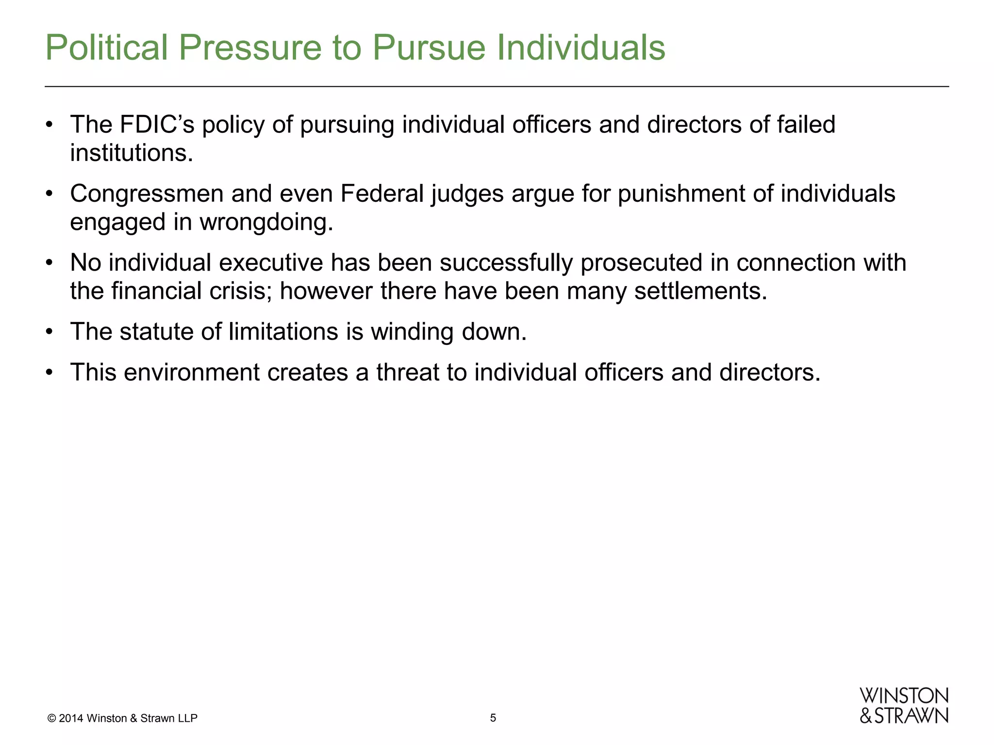 Political Pressure to Pursue Individuals
• The FDIC’s policy of pursuing individual officers and directors of failed
institutions.
• Congressmen and even Federal judges argue for punishment of individuals
engaged in wrongdoing.
• No individual executive has been successfully prosecuted in connection with
the financial crisis; however there have been many settlements.
• The statute of limitations is winding down.
• This environment creates a threat to individual officers and directors.

© 2014 Winston & Strawn LLP

5

 