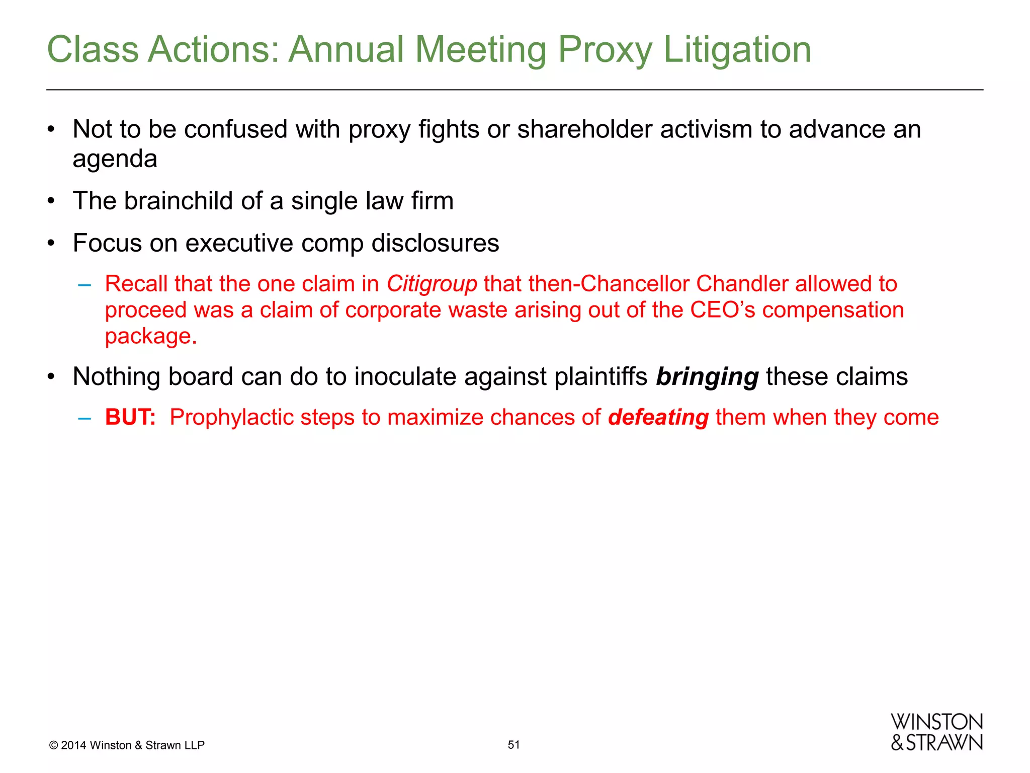 Class Actions: Annual Meeting Proxy Litigation
• Not to be confused with proxy fights or shareholder activism to advance an
agenda
• The brainchild of a single law firm
• Focus on executive comp disclosures
– Recall that the one claim in Citigroup that then-Chancellor Chandler allowed to
proceed was a claim of corporate waste arising out of the CEO’s compensation
package.

• Nothing board can do to inoculate against plaintiffs bringing these claims
– BUT: Prophylactic steps to maximize chances of defeating them when they come

© 2014 Winston & Strawn LLP

51

 