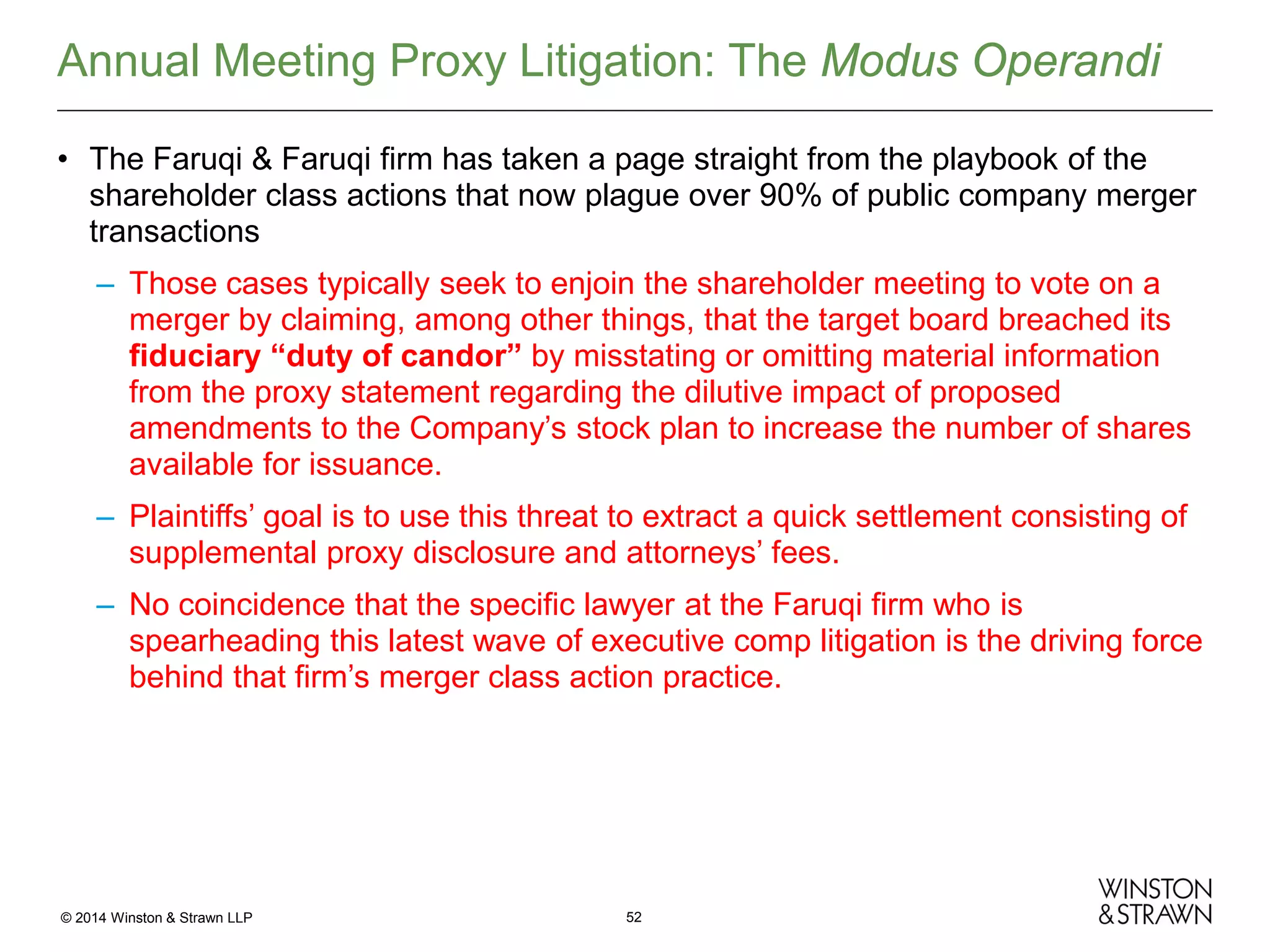Annual Meeting Proxy Litigation: The Modus Operandi
• The Faruqi & Faruqi firm has taken a page straight from the playbook of the
shareholder class actions that now plague over 90% of public company merger
transactions
– Those cases typically seek to enjoin the shareholder meeting to vote on a
merger by claiming, among other things, that the target board breached its
fiduciary “duty of candor” by misstating or omitting material information
from the proxy statement regarding the dilutive impact of proposed
amendments to the Company’s stock plan to increase the number of shares
available for issuance.
– Plaintiffs’ goal is to use this threat to extract a quick settlement consisting of
supplemental proxy disclosure and attorneys’ fees.
– No coincidence that the specific lawyer at the Faruqi firm who is
spearheading this latest wave of executive comp litigation is the driving force
behind that firm’s merger class action practice.

© 2014 Winston & Strawn LLP

52

 