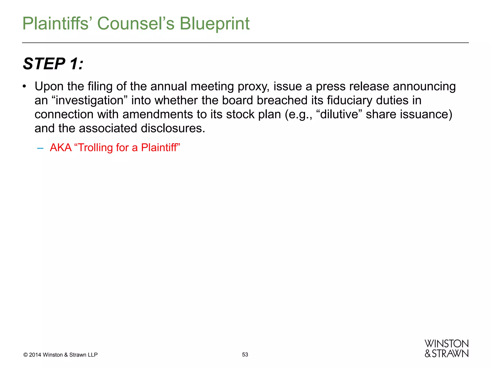 Plaintiffs’ Counsel’s Blueprint
STEP 1:
• Upon the filing of the annual meeting proxy, issue a press release announcing
an “investigation” into whether the board breached its fiduciary duties in
connection with amendments to its stock plan (e.g., “dilutive” share issuance)
and the associated disclosures.
– AKA “Trolling for a Plaintiff”

© 2014 Winston & Strawn LLP

53

 