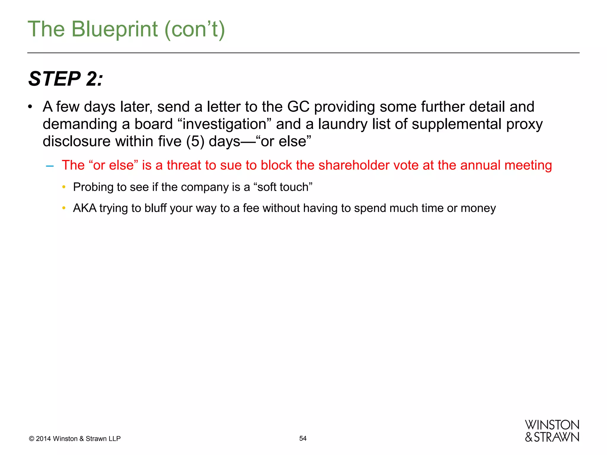 The Blueprint (con’t)
STEP 2:
• A few days later, send a letter to the GC providing some further detail and
demanding a board “investigation” and a laundry list of supplemental proxy
disclosure within five (5) days—“or else”
– The “or else” is a threat to sue to block the shareholder vote at the annual meeting
• Probing to see if the company is a “soft touch”
• AKA trying to bluff your way to a fee without having to spend much time or money

© 2014 Winston & Strawn LLP

54

 