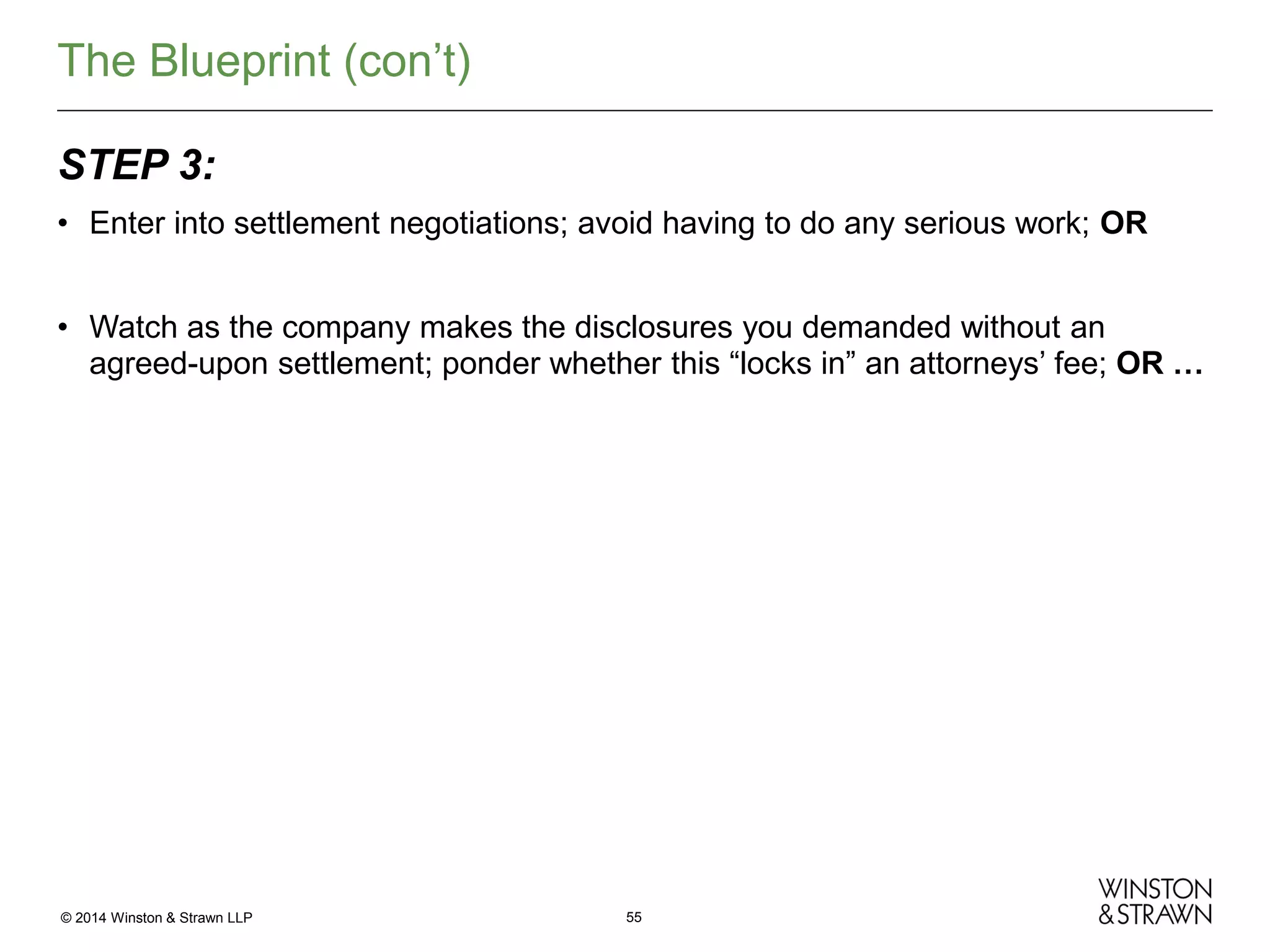 The Blueprint (con’t)
STEP 3:
• Enter into settlement negotiations; avoid having to do any serious work; OR
• Watch as the company makes the disclosures you demanded without an
agreed-upon settlement; ponder whether this “locks in” an attorneys’ fee; OR …

© 2014 Winston & Strawn LLP

55

 