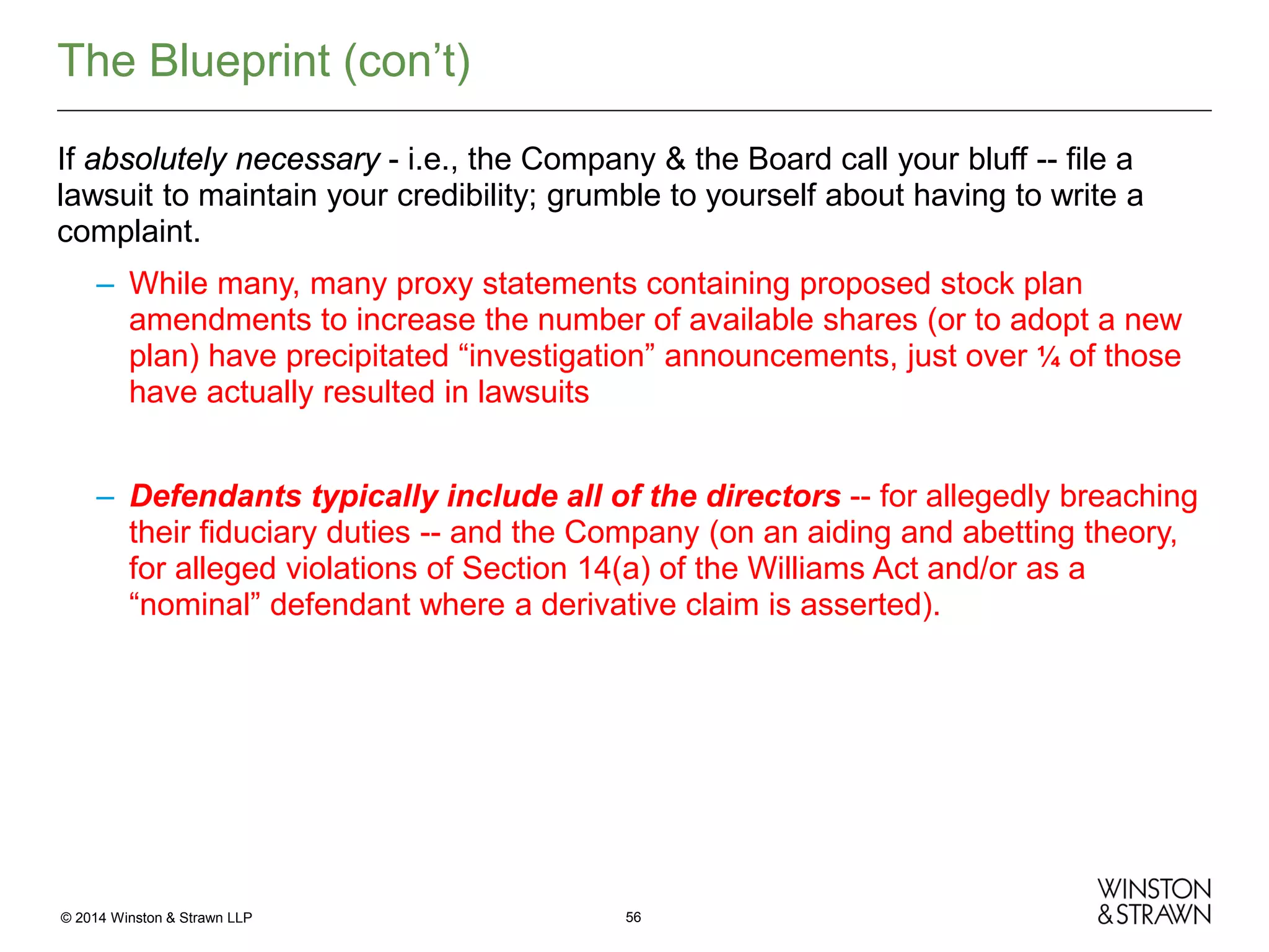 The Blueprint (con’t)
If absolutely necessary - i.e., the Company & the Board call your bluff -- file a
lawsuit to maintain your credibility; grumble to yourself about having to write a
complaint.
– While many, many proxy statements containing proposed stock plan
amendments to increase the number of available shares (or to adopt a new
plan) have precipitated “investigation” announcements, just over ¼ of those
have actually resulted in lawsuits
– Defendants typically include all of the directors -- for allegedly breaching
their fiduciary duties -- and the Company (on an aiding and abetting theory,
for alleged violations of Section 14(a) of the Williams Act and/or as a
“nominal” defendant where a derivative claim is asserted).

© 2014 Winston & Strawn LLP

56

 