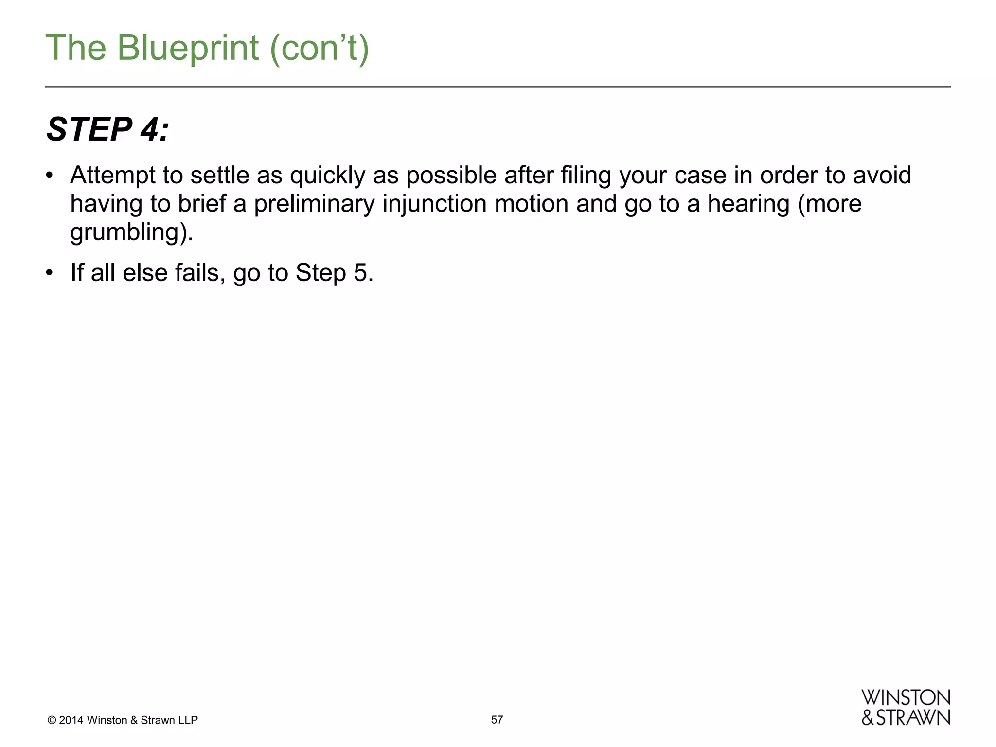 The Blueprint (con’t)
STEP 4:
• Attempt to settle as quickly as possible after filing your case in order to avoid
having to brief a preliminary injunction motion and go to a hearing (more
grumbling).
• If all else fails, go to Step 5.

© 2014 Winston & Strawn LLP

57

 