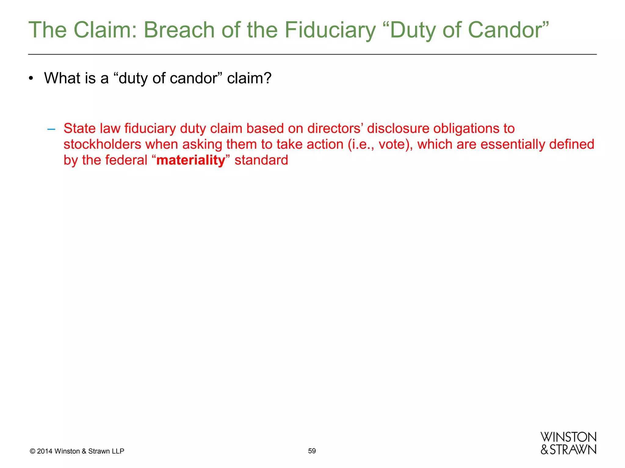 The Claim: Breach of the Fiduciary “Duty of Candor”
• What is a “duty of candor” claim?
– State law fiduciary duty claim based on directors’ disclosure obligations to
stockholders when asking them to take action (i.e., vote), which are essentially defined
by the federal “materiality” standard

© 2014 Winston & Strawn LLP

59

 