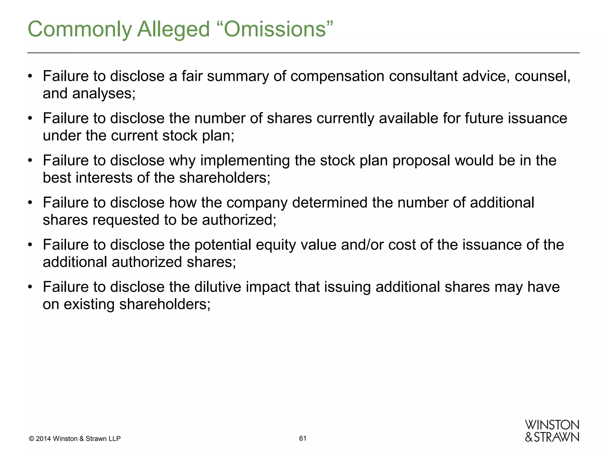 Commonly Alleged “Omissions”
• Failure to disclose a fair summary of compensation consultant advice, counsel,
and analyses;
• Failure to disclose the number of shares currently available for future issuance
under the current stock plan;
• Failure to disclose why implementing the stock plan proposal would be in the
best interests of the shareholders;
• Failure to disclose how the company determined the number of additional
shares requested to be authorized;
• Failure to disclose the potential equity value and/or cost of the issuance of the
additional authorized shares;
• Failure to disclose the dilutive impact that issuing additional shares may have
on existing shareholders;

© 2014 Winston & Strawn LLP

61

 