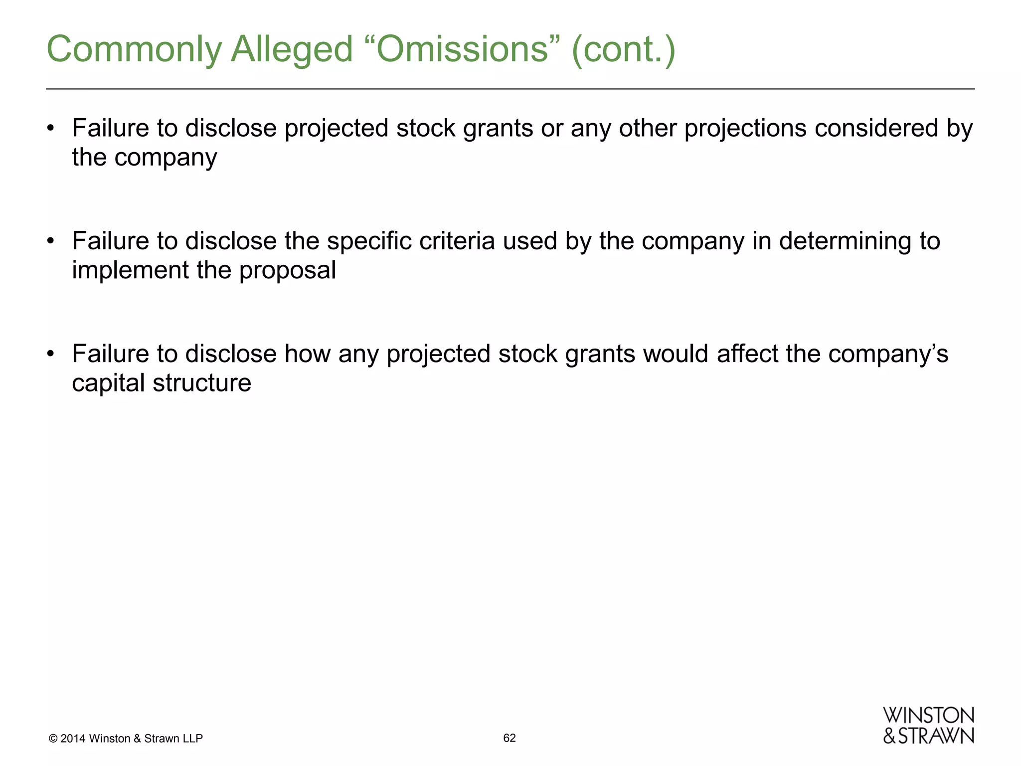 Commonly Alleged “Omissions” (cont.)
• Failure to disclose projected stock grants or any other projections considered by
the company
• Failure to disclose the specific criteria used by the company in determining to
implement the proposal
• Failure to disclose how any projected stock grants would affect the company’s
capital structure

© 2014 Winston & Strawn LLP

62

 