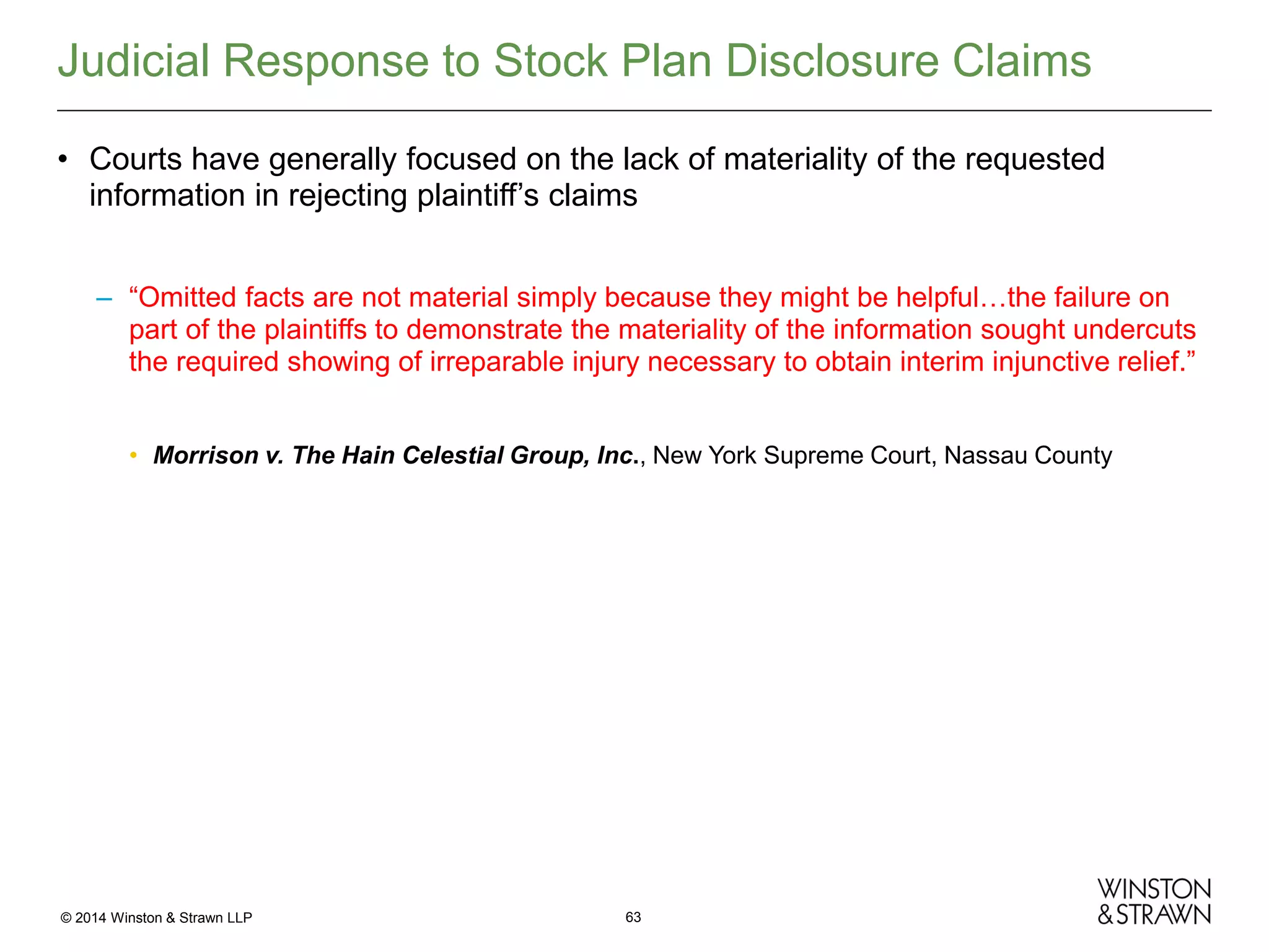 Judicial Response to Stock Plan Disclosure Claims
• Courts have generally focused on the lack of materiality of the requested
information in rejecting plaintiff’s claims
– “Omitted facts are not material simply because they might be helpful…the failure on
part of the plaintiffs to demonstrate the materiality of the information sought undercuts
the required showing of irreparable injury necessary to obtain interim injunctive relief.”
• Morrison v. The Hain Celestial Group, Inc., New York Supreme Court, Nassau County

© 2014 Winston & Strawn LLP

63

 