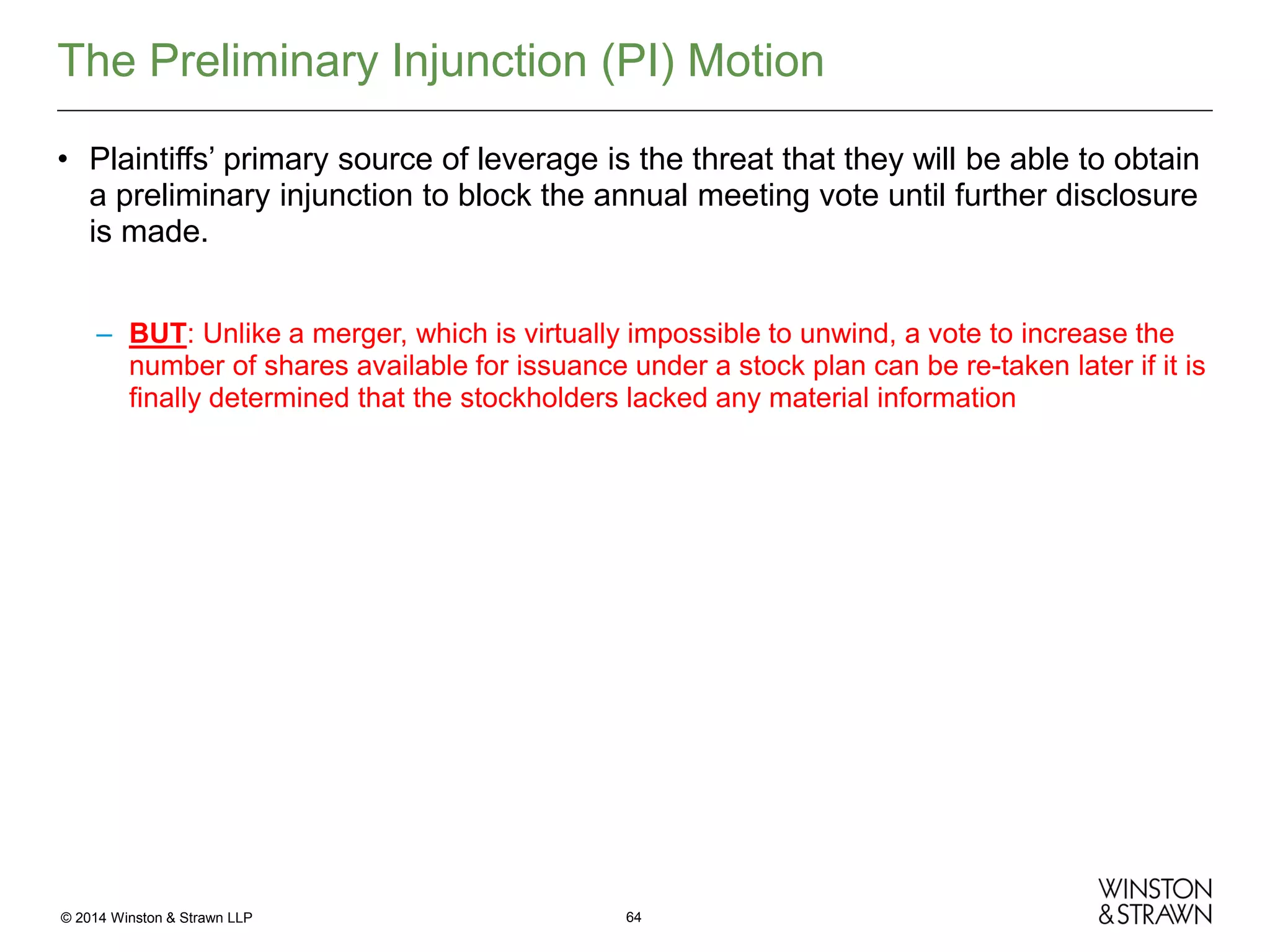 The Preliminary Injunction (PI) Motion
• Plaintiffs’ primary source of leverage is the threat that they will be able to obtain
a preliminary injunction to block the annual meeting vote until further disclosure
is made.
– BUT: Unlike a merger, which is virtually impossible to unwind, a vote to increase the
number of shares available for issuance under a stock plan can be re-taken later if it is
finally determined that the stockholders lacked any material information

© 2014 Winston & Strawn LLP

64

 