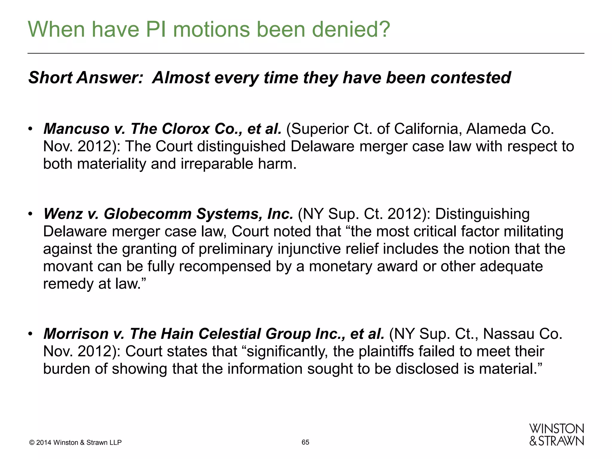 When have PI motions been denied?
Short Answer: Almost every time they have been contested
• Mancuso v. The Clorox Co., et al. (Superior Ct. of California, Alameda Co.
Nov. 2012): The Court distinguished Delaware merger case law with respect to
both materiality and irreparable harm.
• Wenz v. Globecomm Systems, Inc. (NY Sup. Ct. 2012): Distinguishing
Delaware merger case law, Court noted that “the most critical factor militating
against the granting of preliminary injunctive relief includes the notion that the
movant can be fully recompensed by a monetary award or other adequate
remedy at law.”
• Morrison v. The Hain Celestial Group Inc., et al. (NY Sup. Ct., Nassau Co.
Nov. 2012): Court states that “significantly, the plaintiffs failed to meet their
burden of showing that the information sought to be disclosed is material.”

© 2014 Winston & Strawn LLP

65

 