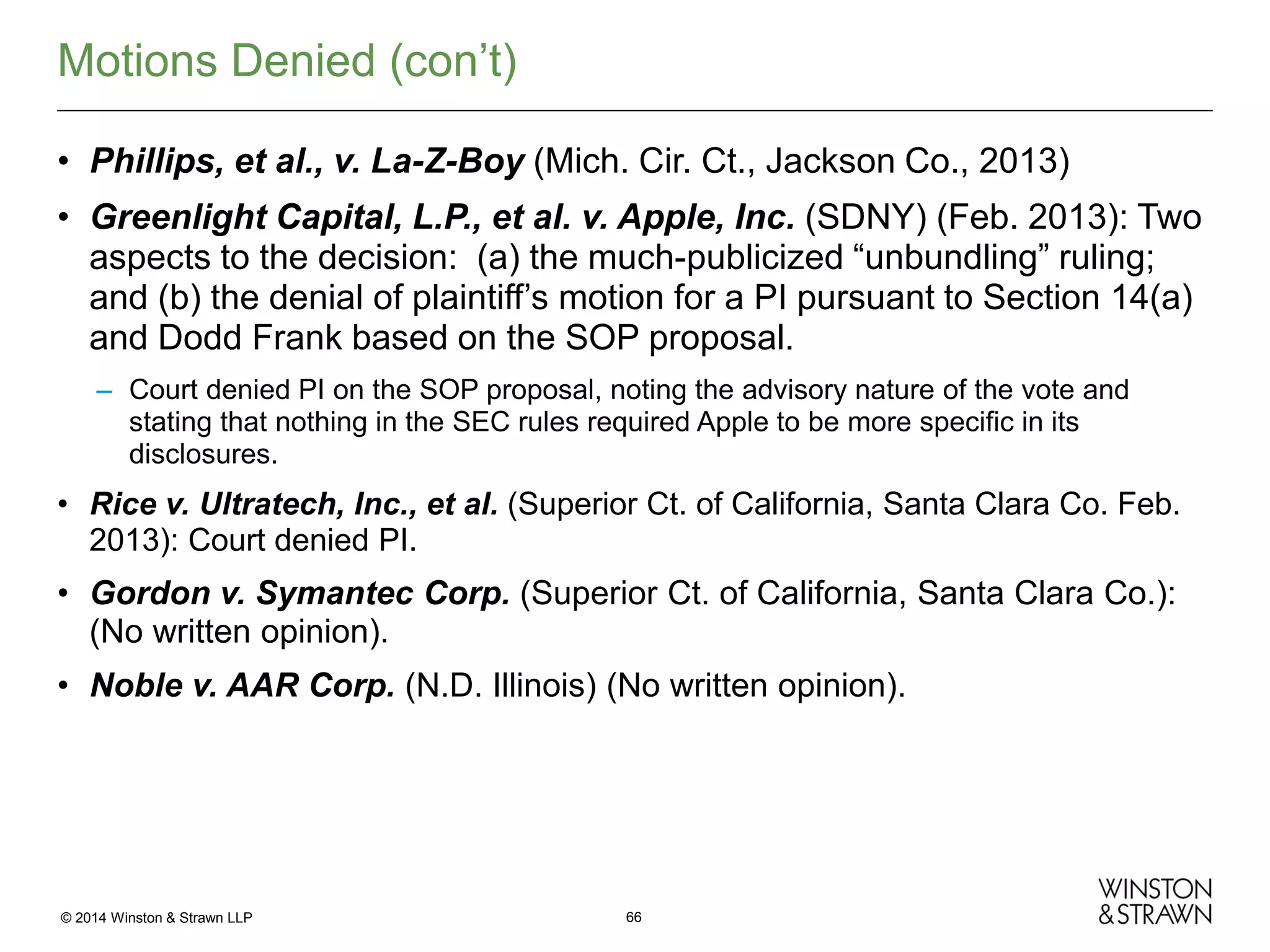 Motions Denied (con’t)
• Phillips, et al., v. La-Z-Boy (Mich. Cir. Ct., Jackson Co., 2013)
• Greenlight Capital, L.P., et al. v. Apple, Inc. (SDNY) (Feb. 2013): Two
aspects to the decision: (a) the much-publicized “unbundling” ruling;
and (b) the denial of plaintiff’s motion for a PI pursuant to Section 14(a)
and Dodd Frank based on the SOP proposal.
– Court denied PI on the SOP proposal, noting the advisory nature of the vote and
stating that nothing in the SEC rules required Apple to be more specific in its
disclosures.

• Rice v. Ultratech, Inc., et al. (Superior Ct. of California, Santa Clara Co. Feb.
2013): Court denied PI.

• Gordon v. Symantec Corp. (Superior Ct. of California, Santa Clara Co.):
(No written opinion).
• Noble v. AAR Corp. (N.D. Illinois) (No written opinion).

© 2014 Winston & Strawn LLP

66

 