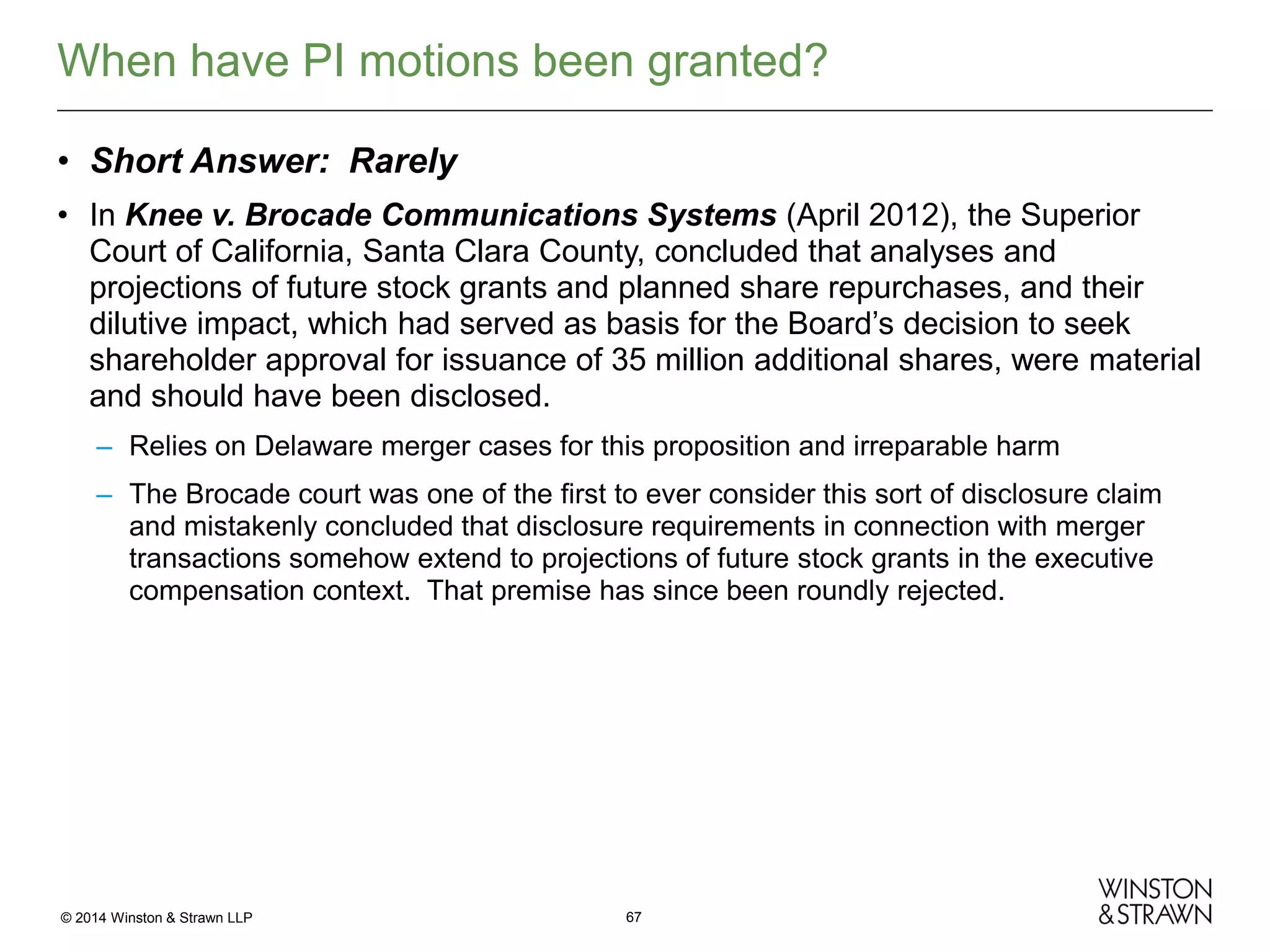 When have PI motions been granted?
• Short Answer: Rarely
• In Knee v. Brocade Communications Systems (April 2012), the Superior
Court of California, Santa Clara County, concluded that analyses and
projections of future stock grants and planned share repurchases, and their
dilutive impact, which had served as basis for the Board’s decision to seek
shareholder approval for issuance of 35 million additional shares, were material
and should have been disclosed.
– Relies on Delaware merger cases for this proposition and irreparable harm
– The Brocade court was one of the first to ever consider this sort of disclosure claim
and mistakenly concluded that disclosure requirements in connection with merger
transactions somehow extend to projections of future stock grants in the executive
compensation context. That premise has since been roundly rejected.

© 2014 Winston & Strawn LLP

67

 
