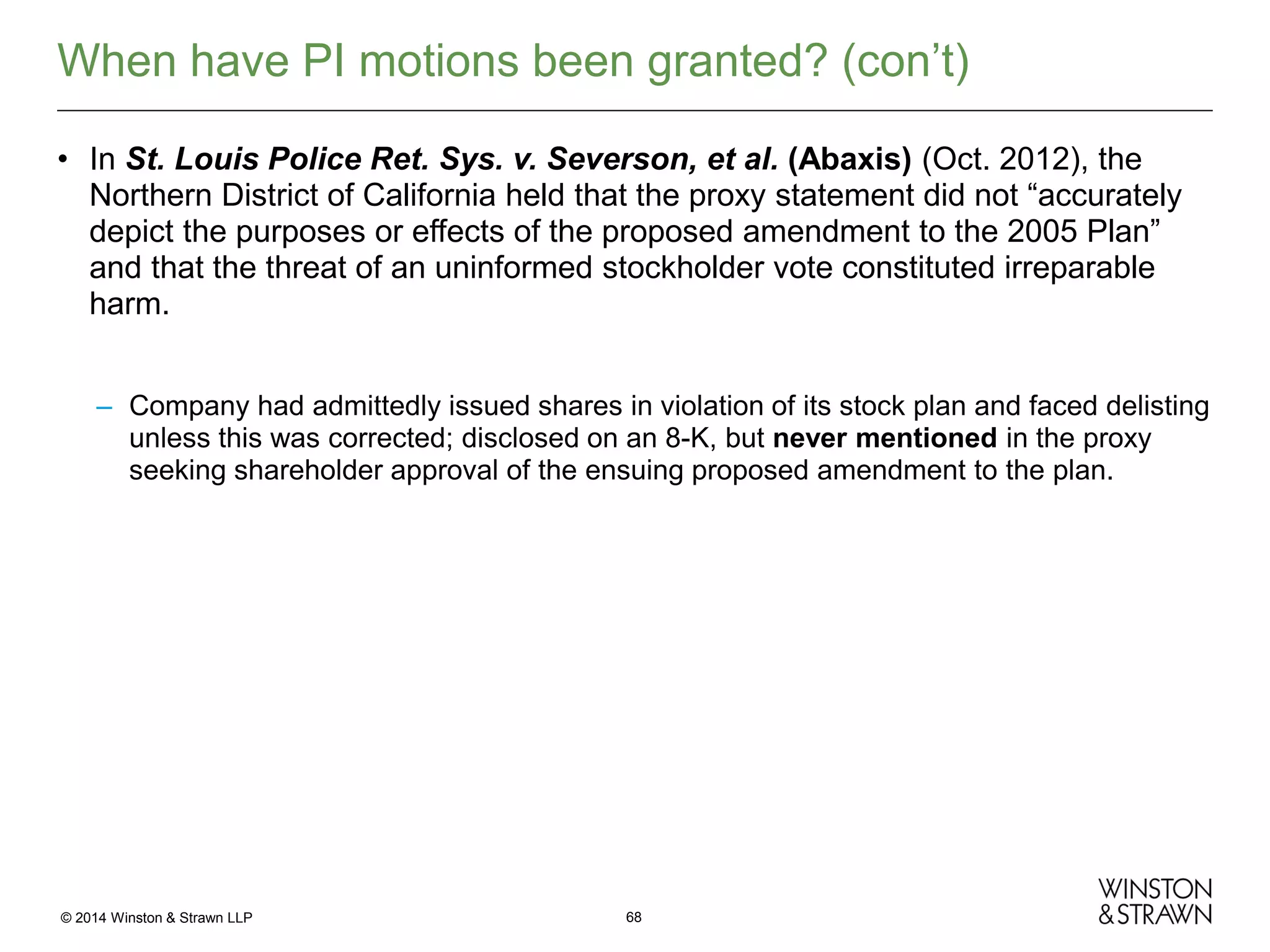 When have PI motions been granted? (con’t)
• In St. Louis Police Ret. Sys. v. Severson, et al. (Abaxis) (Oct. 2012), the
Northern District of California held that the proxy statement did not “accurately
depict the purposes or effects of the proposed amendment to the 2005 Plan”
and that the threat of an uninformed stockholder vote constituted irreparable
harm.
– Company had admittedly issued shares in violation of its stock plan and faced delisting
unless this was corrected; disclosed on an 8-K, but never mentioned in the proxy
seeking shareholder approval of the ensuing proposed amendment to the plan.

© 2014 Winston & Strawn LLP

68

 