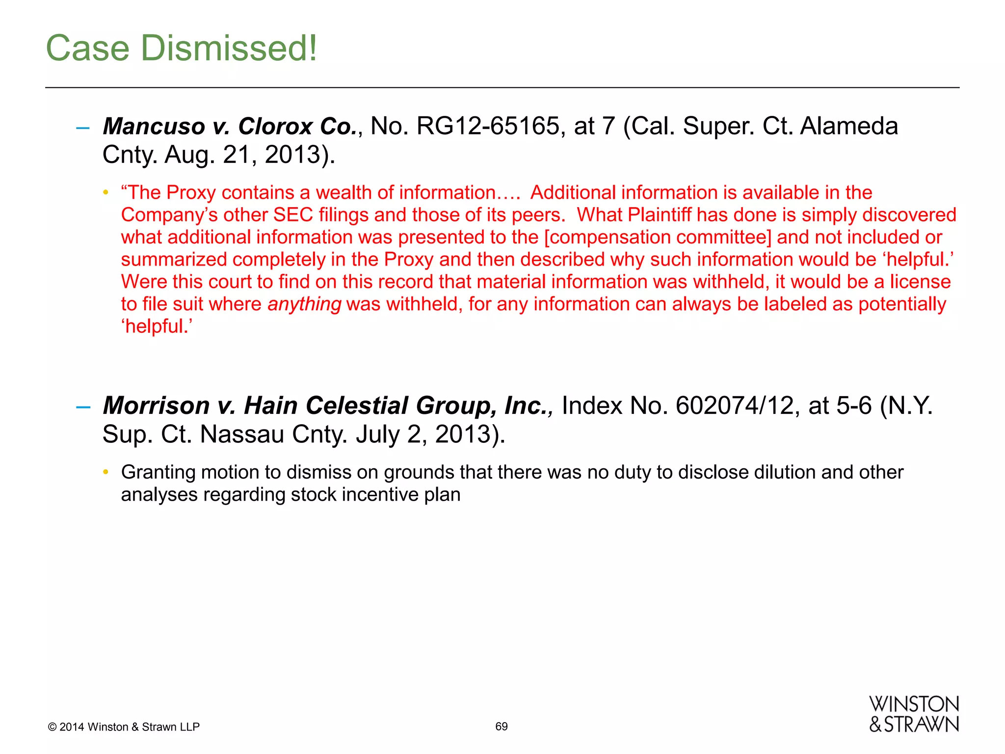 Case Dismissed!
– Mancuso v. Clorox Co., No. RG12-65165, at 7 (Cal. Super. Ct. Alameda

Cnty. Aug. 21, 2013).
• “The Proxy contains a wealth of information…. Additional information is available in the
Company’s other SEC filings and those of its peers. What Plaintiff has done is simply discovered
what additional information was presented to the [compensation committee] and not included or
summarized completely in the Proxy and then described why such information would be ‘helpful.’
Were this court to find on this record that material information was withheld, it would be a license
to file suit where anything was withheld, for any information can always be labeled as potentially
‘helpful.’

– Morrison v. Hain Celestial Group, Inc., Index No. 602074/12, at 5-6 (N.Y.
Sup. Ct. Nassau Cnty. July 2, 2013).
• Granting motion to dismiss on grounds that there was no duty to disclose dilution and other
analyses regarding stock incentive plan

© 2014 Winston & Strawn LLP

69

 