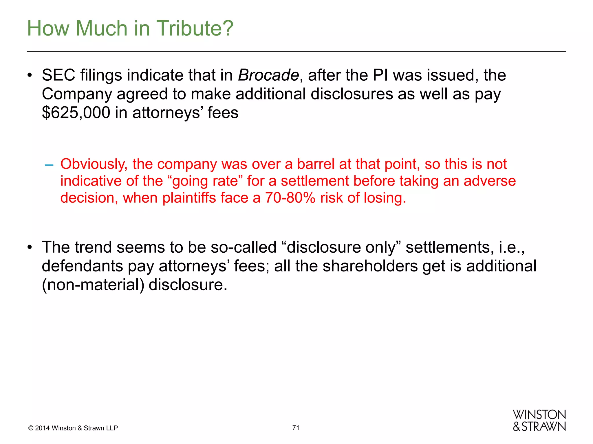 How Much in Tribute?
• SEC filings indicate that in Brocade, after the PI was issued, the
Company agreed to make additional disclosures as well as pay
$625,000 in attorneys’ fees
– Obviously, the company was over a barrel at that point, so this is not
indicative of the “going rate” for a settlement before taking an adverse
decision, when plaintiffs face a 70-80% risk of losing.

• The trend seems to be so-called “disclosure only” settlements, i.e.,
defendants pay attorneys’ fees; all the shareholders get is additional
(non-material) disclosure.

© 2014 Winston & Strawn LLP

71

 