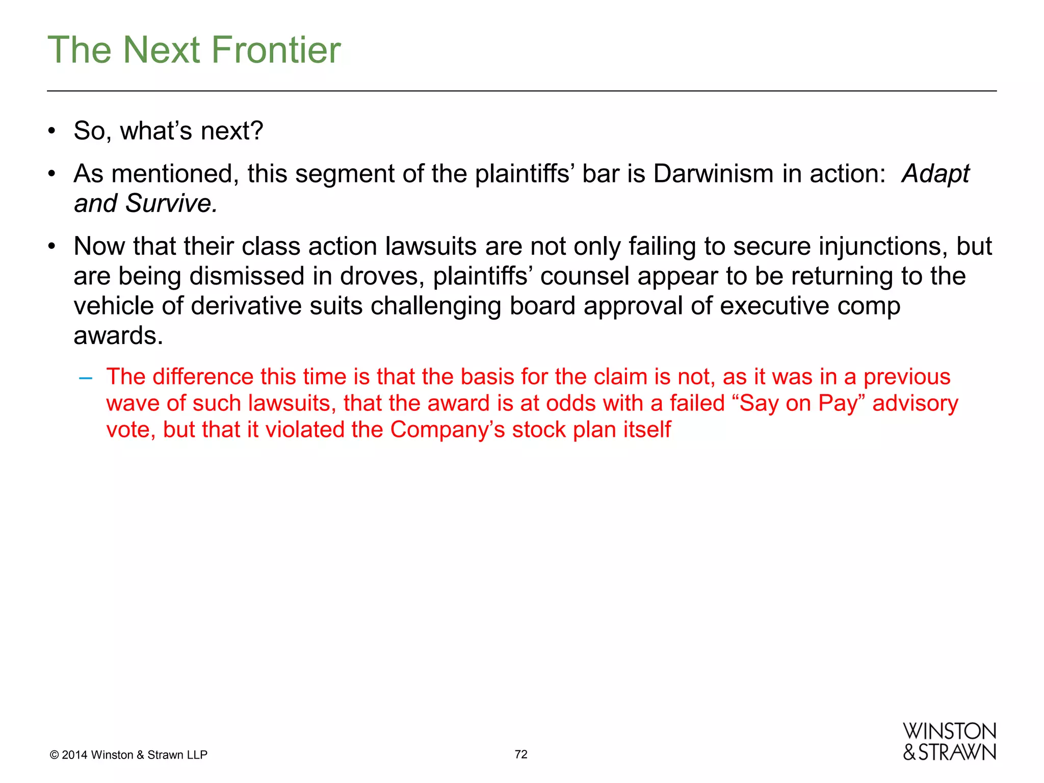 The Next Frontier
• So, what’s next?
• As mentioned, this segment of the plaintiffs’ bar is Darwinism in action: Adapt
and Survive.
• Now that their class action lawsuits are not only failing to secure injunctions, but
are being dismissed in droves, plaintiffs’ counsel appear to be returning to the
vehicle of derivative suits challenging board approval of executive comp
awards.
– The difference this time is that the basis for the claim is not, as it was in a previous
wave of such lawsuits, that the award is at odds with a failed “Say on Pay” advisory
vote, but that it violated the Company’s stock plan itself

© 2014 Winston & Strawn LLP

72

 
