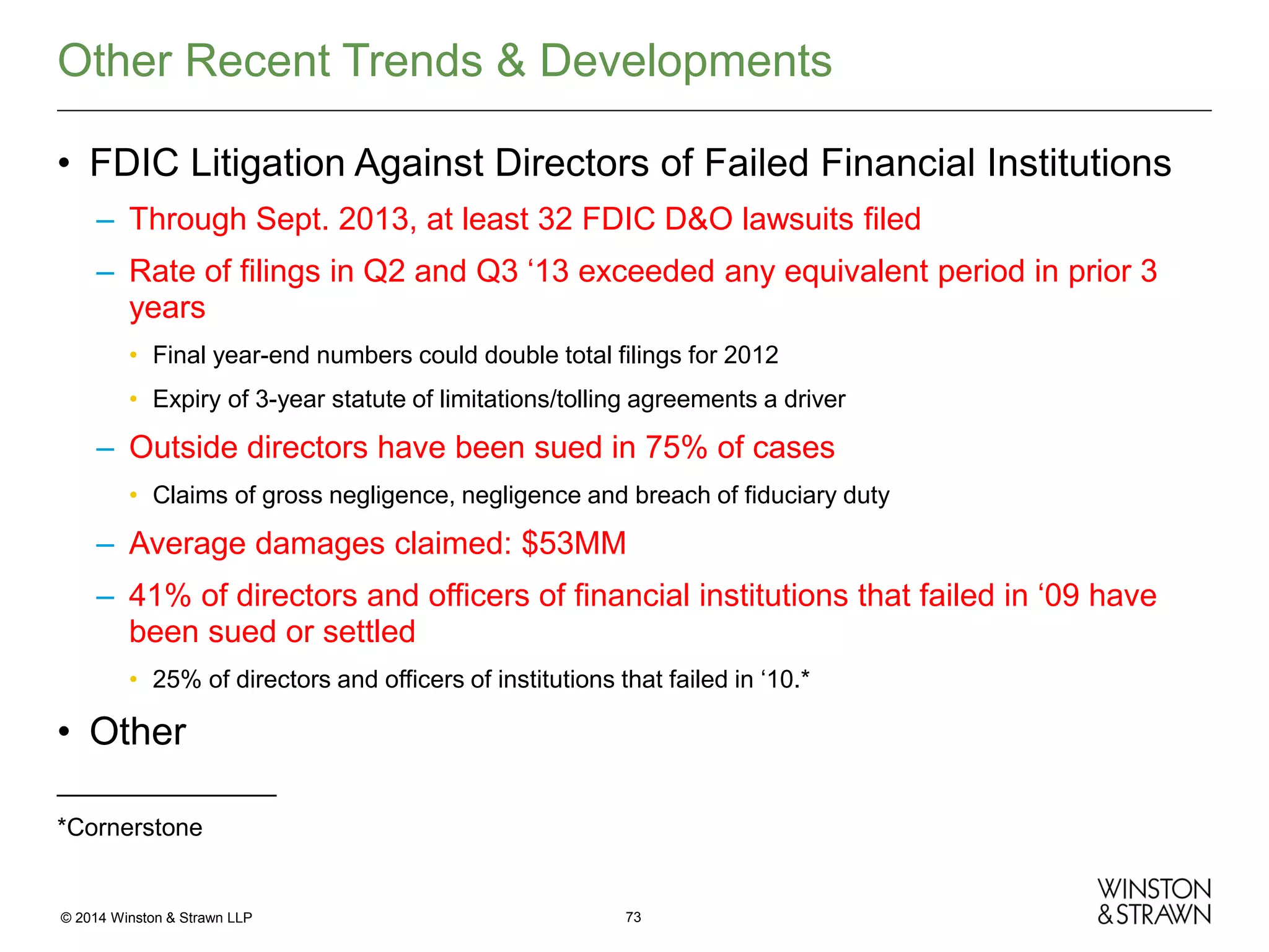 Other Recent Trends & Developments
• FDIC Litigation Against Directors of Failed Financial Institutions
– Through Sept. 2013, at least 32 FDIC D&O lawsuits filed
– Rate of filings in Q2 and Q3 ‘13 exceeded any equivalent period in prior 3
years
• Final year-end numbers could double total filings for 2012
• Expiry of 3-year statute of limitations/tolling agreements a driver

– Outside directors have been sued in 75% of cases
• Claims of gross negligence, negligence and breach of fiduciary duty

– Average damages claimed: $53MM
– 41% of directors and officers of financial institutions that failed in ‘09 have
been sued or settled
• 25% of directors and officers of institutions that failed in ‘10.*

• Other
________________
*Cornerstone

© 2014 Winston & Strawn LLP

73

 