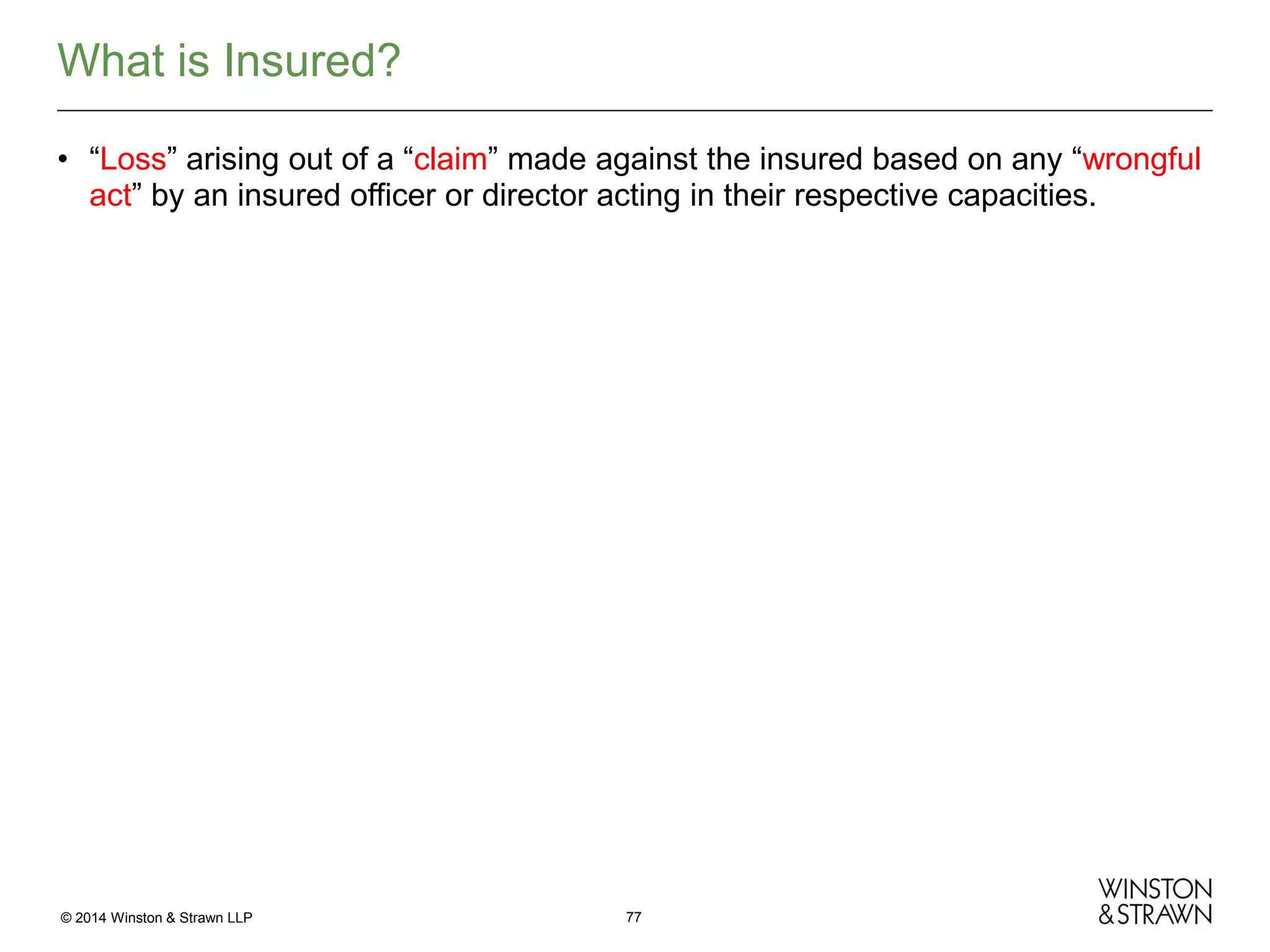 What is Insured?
• “Loss” arising out of a “claim” made against the insured based on any “wrongful
act” by an insured officer or director acting in their respective capacities.

© 2014 Winston & Strawn LLP

77

 