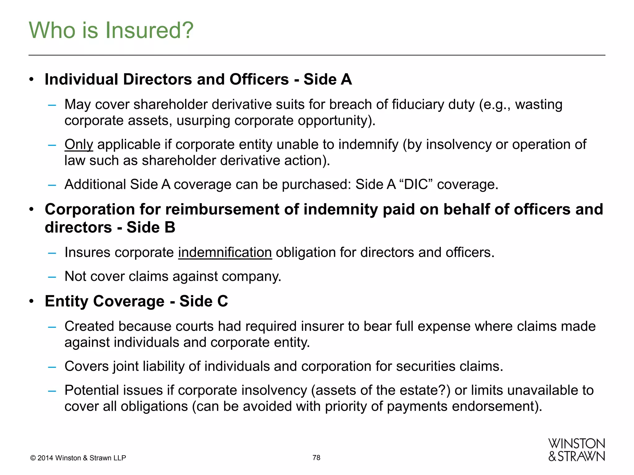 Who is Insured?
• Individual Directors and Officers - Side A
– May cover shareholder derivative suits for breach of fiduciary duty (e.g., wasting
corporate assets, usurping corporate opportunity).
– Only applicable if corporate entity unable to indemnify (by insolvency or operation of
law such as shareholder derivative action).
– Additional Side A coverage can be purchased: Side A “DIC” coverage.

• Corporation for reimbursement of indemnity paid on behalf of officers and
directors - Side B
– Insures corporate indemnification obligation for directors and officers.
– Not cover claims against company.

• Entity Coverage - Side C
– Created because courts had required insurer to bear full expense where claims made
against individuals and corporate entity.
– Covers joint liability of individuals and corporation for securities claims.
– Potential issues if corporate insolvency (assets of the estate?) or limits unavailable to
cover all obligations (can be avoided with priority of payments endorsement).

© 2014 Winston & Strawn LLP

78

 